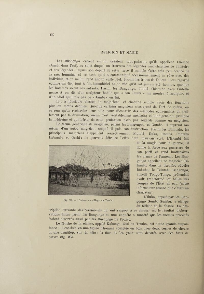 RELIGION ET MAGIE Les Bushongo croient en un créateur tout-puissant qu’ils appellent Chembe (Jambi dans l’est), au sujet duquel on trouvera des légendes aux chapitres de l’histoire et des légendes. Depuis son départ de cette terre il semble s’être très peu occupé de la race humaine, si ce n’est qu’il a communiqué occasionnellement en rêve avec des individus, et on ne lui rend aucun culte réel. Parmi les tribus de l’ouest il est regardé comme un être tout à fait immatériel et on nie qu’il ait jamais été homme, quoique les hommes soient ses enfants. Parmi les Bangongo, Jambi s’identifie avec l’intelli¬ gence et on dit d’un sculpteur habile que « son Jambi » lui montra à sculpter, et d’un idiot qu’il n’a pas de « Jambi » en lui. Il y a plusieurs classes de magiciens, et chacune semble avoir des fonctions plus ou moins définies. Quoique certains magiciens s’occupent de l’art de guérir, en ce sens qu’on recherche leur aide pour découvrir des méthodes convenables de trai¬ tement par la divination, aucun n’est véritablement médecin; et l’indigène qui pratique la médecine et qui hérite de cette profession n’est pas regardé comme un magicien. Le terme générique de magicien, parmi les Bangongo, est Gombo. 11 apprend son métier d’un autre magicien, auquel il paie son instruction. Parmi les Bambala, les principaux magiciens s’appellent respectivement Elombi, Iluka, Itomba, Phomba Imbamba et Geshi ; ils peuvent détruire l’effet d’un mauvais sort. L’Elombi fait de la magie pour la guerre; il donne la force aux guerriers de son parti et rend inofïensives les armes de l’ennemi. Les Ban¬ gongo appellent ce magicien Bi- lumbi; dans la dernière révolte Bakuba, le Bilumbi Bangongo, appellé Tongo-Tongo, prétendait avoir transformé les balles des troupes de l’État en eau (notre informateur assure que c’était un charlatan). L’Iluka, appelé par les Ban¬ gongo Gombo Sumbu, a charge du fétiche de la chasse. La des¬ cription suivante des cérémonies qui ont rapport à ce dernier est le résultat d’obser¬ vations faites parmi les Bangongo et une enquête a montré que les mêmes procédés étaient observés aussi par les Bushongo de l’ouest. Le fétiche de la chasse, appelé Kabongo, Gisi ou Tembo, est d’une grande impor¬ tance ; il consiste en une figure d’homme sculptée en bois avec deux cornes de chèvre et une d’antilope sur la tête ; la face et les yeux sont décorés avec des filets de cuivre (fig. 9G).