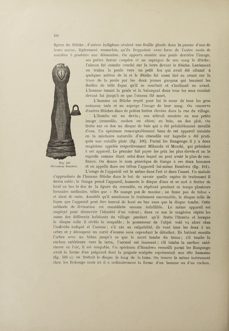 figure du fétiche ; d’autres indigènes avaient une feuille placée dans la paume d’une de leurs mains, légèrement recourbée, qu’ils frappaient avec force de l’autre main de manière A produire une détonation. On apporta ensuite une poule derrière l’image, ses pattes furent coupées et on aspergea de son sang le fétiche; l’oiseau fut ensuite couché sur la terre devant le fétiche. Lentement on traîna la poule vers un petit feu qui avait été allumé à quelques mètres de là et le fétiche fut aussi tiré en avant sur la trace de la poule par les deux jeunes garçons qui tenaient les ficelles de telle façon qu’il se courbait et s’inclinait en avant. L’homme tenant la poule et la balançant dans tous les sens reculait devant lui jusqu’à ce que l’oiseau fût mort. L’homme au fétiche reçoit pour lui le coeur de tous les gros animaux tués et on asperge l’image de leur sang. On conserve d’autres fétiches dans de petites huttes élevées dans la rue du village. L’Itomba est un devin ; son attirail consiste en une petite image (crocodile, cochon ou chien) en bois, au dos plat. On frotte sur ce dos un disque de bois qui a été préalablement mouillé d’eau. Un spécimen remarquablement beau de cet appareil consiste en la mâchoire naturelle d’un crocodile sur laquelle a été prati¬ quée une entaille plate (fig. 100). Parmi les Bangongo il y a deux magiciens appelés respectivement Mikanda et Moashi, qui président à cet appareil. Le premier fait payer les prix les plus élevés et on le regarde comme étant celui dans lequel on peut avoir le plus de con¬ fiance. On donne le nom générique de Ganga à ces deux hommes et on appelle dans ces tribus l’appareil lui-même Itombwa (fig. 101). L’usage de l’appareil est le même dans l’est et dans l’ouest. Un malade s’approchera de l’homme fétiche dans le but de savoir quelle espèce de traitement il devra subir; le Ganga prend l’appareil, humecte le disque d’eau et se met à frotter de haut en bas le dos de la figure du crocodile, en répétant pendant ce temps plusieurs formules médicales, telles que « Ne mange pas de manioc ; ne fume pas de tabac » et ainsi de suite. Aussitôt qu’il mentionne le traitement convenable, le disque colle de façon que l’appareil peut être tourné de haut en bas sans que le disque tombe. Cette méthode de divination est considérée comme infaillible. Le même appareil est employé pour découvrir l’identité d’un voleur ; dans ce cas le magicien répète les noms des différents habitants du village pendant qu’il frotte l’Itomba et lorsque le disque colle il révèle le coupable ; le possesseur de l’objet volé va alors chez l’individu indiqué et l’accuse ; s’il nie sa culpabilité, ils vont tous les deux à un arbre et y découpent un carré d’écorce sans cependant le détacher. Us battent ensuite l’arbre avec un bâton jusqu’à ce que le carré tombe du tronc ; s’il tombe la surface extérieure vers la terre, l’accusé est innocent ; s’il tombe la surface exté¬ rieure en l’air, il est coupable. Un spécimen d’Itombwa recueilli parmi les Bangongo avait la forme d’iin poignard dont la poignée sculptée représentait une tête humaine (fig. 101 a); on frottait le disque le long de la lame. On trouve le même instrument chez les Bakongo mais ici il a. ordinairement la forme d’un homme ou d’un cochon. Fig. 100 Divinateur Bambala.