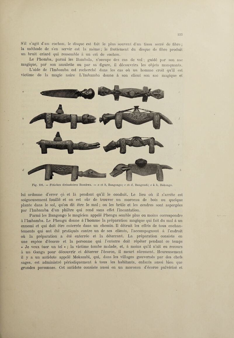S’il s’agit d’un cochon, le disque est fait le plus souvent d’un tissu serré de fibre; la méthode de s’en servir est la même ; le frottement du disque de fibre produit un bruit criard qui ressemble à un cri de cochon. Le Pbomba, parmi les Bambala, s’occupe des cas de vol ; guidé par son sac magique, par son amulette ou par sa figure, il découvrira les objets manquants. L’aide de l’Imbamba est recherché dans les cas où un homme croit qu’il est victime de la magie noire L’Imbamba donne à son client son sac magique et Fig. 101. — Fétiches divinatoires Itombwa. — a et b, Bangongo; c et d, Bangendi; e k h, Bakongo. lui ordonne d’errer çà et là pendant qu’il le conduit. Le lieu où il s’arrête est soigneusement fouillé et on est sûr de trouver un morceau de bois ou quelque plante dans le sol, qu’on dit être le mal ; on les brûle et les cendres sont aspergées par l’Imbamba d’un philtre qui rend sans effet l’incantation. Parmi les Bangongo le magicien appelé Phengu semble plus ou moins correspondre à l’Imbamba. Le Phengu donne à l’homme la préparation magique qui fait du mal à un ennemi et qui doit être enterrée dans un chemin. 11 détruit les effets de tous enchan¬ tements qui ont été pratiqués contre un de ses clients, l’accompagnant à l’endroit où la préparation a été enterrée et la déterrant. La préparation consiste en une espèce d’écorce et la personne qui l’enterre doit répéter pendant ce temps « Je veux tuer un tel » ; la victime tombe malade, et, à moins qu’il n’ait eu recours à un Ganga pour découvrir et déterrer l’écorce, il meurt sûrement. Heureusement il y a un antidote appelé Mokumbi, qui, dans les villages gouvernés par des chefs sages, est administré périodiquement à tous les habitants, enfants aussi bien que grandes personnes. Cet antidote consiste aussi en un morceau d’écorce pulvérisé et