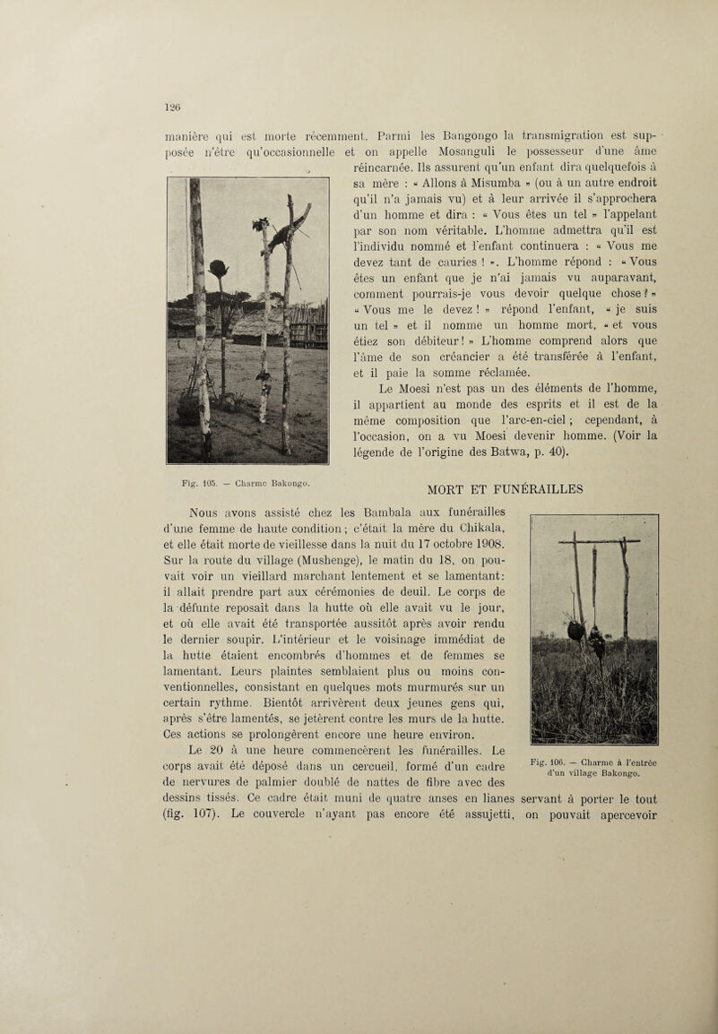manière qui est morte récemment. Parmi les Bangongo la transmigration est sup¬ posée netre qu’occasionnelle et on appelle Mosanguli le possesseur d’une âme réincarnée. Ils assurent qu’un enfant dira quelquefois à sa mère : « Allons à Misumba » (ou à un autre endroit qu’il n’a jamais vu) et à leur arrivée il s’approchera d’un homme et dira : « Vous êtes un tel » l’appelant par son nom véritable. L’homme admettra qu’il est l’individu nommé et l'enfant continuera : « Vous me devez tant de cauries ! *. L’homme répond : «Vous êtes un enfant que je n’ai jamais vu auparavant, comment pourrais-je vous devoir quelque chose? « Vous me le devez ! » répond l’enfant, « je suis un tel » et il nomme un homme mort, « et vous étiez son débiteur! » L’homme comprend alors que l’âme de son créancier a été transférée à l’enfant, et il paie la somme réclamée. Le Moesi n’est pas un des éléments de l’homme, il appartient au monde des esprits et il est de la même composition que l’arc-en-ciel ; cependant, à l’occasion, on a vu Moesi devenir homme. (Voir la légende de l’origine des Batwa, p. 40). Fig. 105. — Charme Bakongo. MORT ET FUNÉRAILLES Nous avons assisté chez les Bambala aux funérailles d’une femme de haute condition ; c’était la mère du Chikala, et elle était morte de vieillesse dans la nuit du 17 octobre 1908. Sur la route du village (Mushenge), le matin du 18, on pou¬ vait voir un vieillard marchant lentement et se lamentant: il allait prendre part aux cérémonies de deuil. Le corps de la défunte reposait dans la hutte où elle avait vu le jour, et où elle avait été transportée aussitôt après avoir rendu le dernier soupir. L’intérieur et le voisinage immédiat de la hutte étaient encombrés d’hommes et de femmes se lamentant. Leurs plaintes semblaient plus ou moins con¬ ventionnelles, consistant en quelques mots murmurés sur un certain rythme. Bientôt arrivèrent deux jeunes gens qui, après s’être lamentés, se jetèrent contre les murs de la hutte. Ces actions se prolongèrent encore une heure environ. Le 20 à une heure commencèrent les funérailles. Le corps avait été déposé dans un cercueil, formé d’un cadre de nervures de palmier doublé de nattes de fibre avec des Fig. 106. — Charme à l’entrée d’un village Bakongo. dessins tissés. Ce cadre était muni de quatre anses en lianes servant à porter le tout (fig. 107). Le couvercle n’ayant pas encore été assujetti, on pouvait apercevoir
