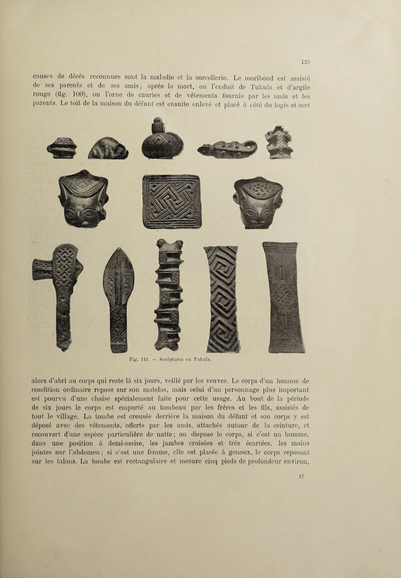 causes de décès reconnues sont la maladie et la sorcellerie. Le moribond est assisté de ses parents et de ses amis; après la mort, on l’enduit de Tukula et d’argile rouge (fig. 109), on lorne de cauries et de vêtements fournis par les amis et les paients. Le toit de la maison du défunt est ensuite enlevé et placé à côté du logis et sert alors d’abri au corps qui reste là six jours, veillé par les veuves. Le corps d’un homme de condition ordinaire repose sur son matelas, mais celui d’un personnage plus important est pourvu d’une chaise spécialement faite pour cette usage. Au bout de la période de six jours le corps est emporté au tombeau par les frères et les fils, assistés de tout le village. La tombe est creusée derrière la maison du défunt et son corps y est déposé avec des vêtements, offerts par les amis, attachés autour de la ceinture, et recouvert d’une espèce particulière de natte ; on dispose le corps, si c’est un homme, dans une position à demi-assise, les jambes croisées et très écartées, les mains jointes sur l’abdomen ; si c’est une femme, elle est placée à genoux, le corps reposant sur les talons. La tombe est rectangulaire et mesure cinq pieds de profondeur environ, 17