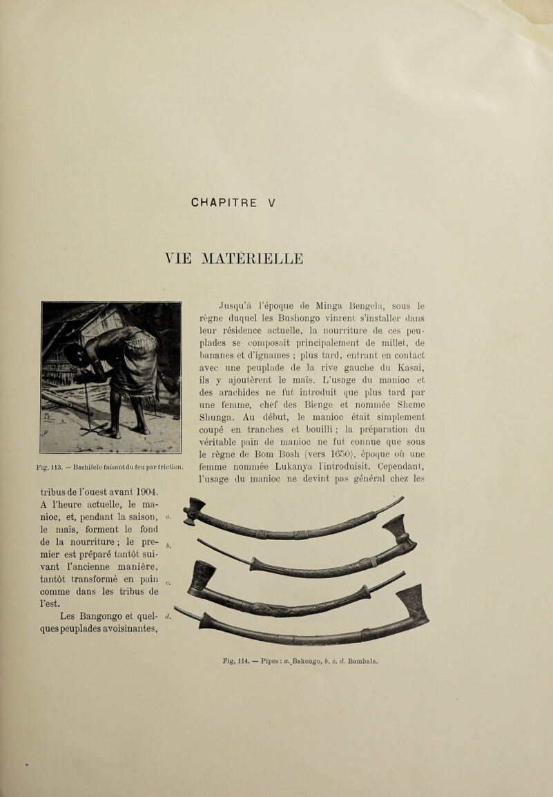 CHAPITRE V VIE MATÉRIELLE tribus de l’ouest avant 1904. A l’heure actuelle, le ma¬ nioc, et, pendant la saison, «. le maïs, forment le fond de la nourriture ; le pre- ^ mier est préparé tantôt sui¬ vant l’ancienne manière, tantôt transformé en pain c_ comme dans les tribus de l’est. Les Bangongo et quel- d. quespeuplades avoisinantes, Jusqu’à l’époque de Minga Bengela, sous le règne duquel les Busliongo vinrent s’installer dans leur résidence actuelle, la nourriture de ces peu¬ plades se composait principalement de millet, de bananes et d’ignames ; plus tard, entrant en contact avec une peuplade de la rive gauche du Kasai, ils y ajoutèrent le maïs. L’usage du manioc et des arachides ne fut introduit que plus tard par une femme, chef des Bienge et nommée Sheme Sliunga. Au début, le manioc était simplement coupé en tranches et bouilli ; la préparation du véritable pain de manioc ne fut connue que sous le règne de Boni Bosh (vers 1650), époque où une Fig. 113. — Bashîieie faisant du feu par friction. femme nommée Lukanya 1 introduisit. Cependant, l’usage du manioc ne devint pas général chez les Fig, 114. — Pipes : a.JBakongo, b. c. d. Bambala.