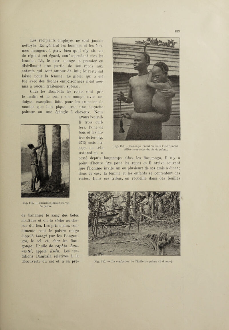 Les récipients employés ne sont jamais nettoyés. En général les hommes et les fem¬ mes mangent à part, bien qu’il n’y ait pas de règle à cet égard, sauf cependant chez les Isambo. Là, le mari mange le premier en distribuant une partie de son repas aux enfants qui sont autour de lui ; le reste est laissé pour la femme. Le gibier qui a été tué avec des flèches empoisonnées n’est sou¬ mis à aucun traitement spécial. Chez les Bambala les repas sont pris le matin et le soir ; on mange avec ses doigts, exception faite pour les tranches de manioc que l’on pique avec une baguette pointue ou une épingle à cheveux. Nous avons Irecueil- Bakongo tenant en main l’instrument li trois cuil¬ lers, rime de bois et les au¬ tres de fer(fig. 273) mais l’u¬ sage de tels ustensiles a cessé depuis longtemps. Chez les Bangongo, il n’y a point d’heure fixe pour les repas et il arrive souvent que l’homme invite un ou plusieurs de ses amis à dîner; dans ce cas, la femme et les enfants se contentent des restes. Dans ces tribus, on recueille dans des feuilles Fig. 11S, utilisé pour faire du vin de palme. Fig. 119. — BasliileleUaisant du vin de palme. de bananier le sang des bêtes abattues et on le sèche au-des¬ sus du feu. Les principaux con¬ diments sont le poivre rouge (appelé lsangi par les Br,ngon- go), le sel, et, chez les Ban¬ gongo, l’huile de raphia Lau- rentii, appelé Kulu. Les tra¬ ditions Bambala relatives à la découverte du sel et à sa pré- Fig. 120. — La confection de l’huile de palme (Bakongo).