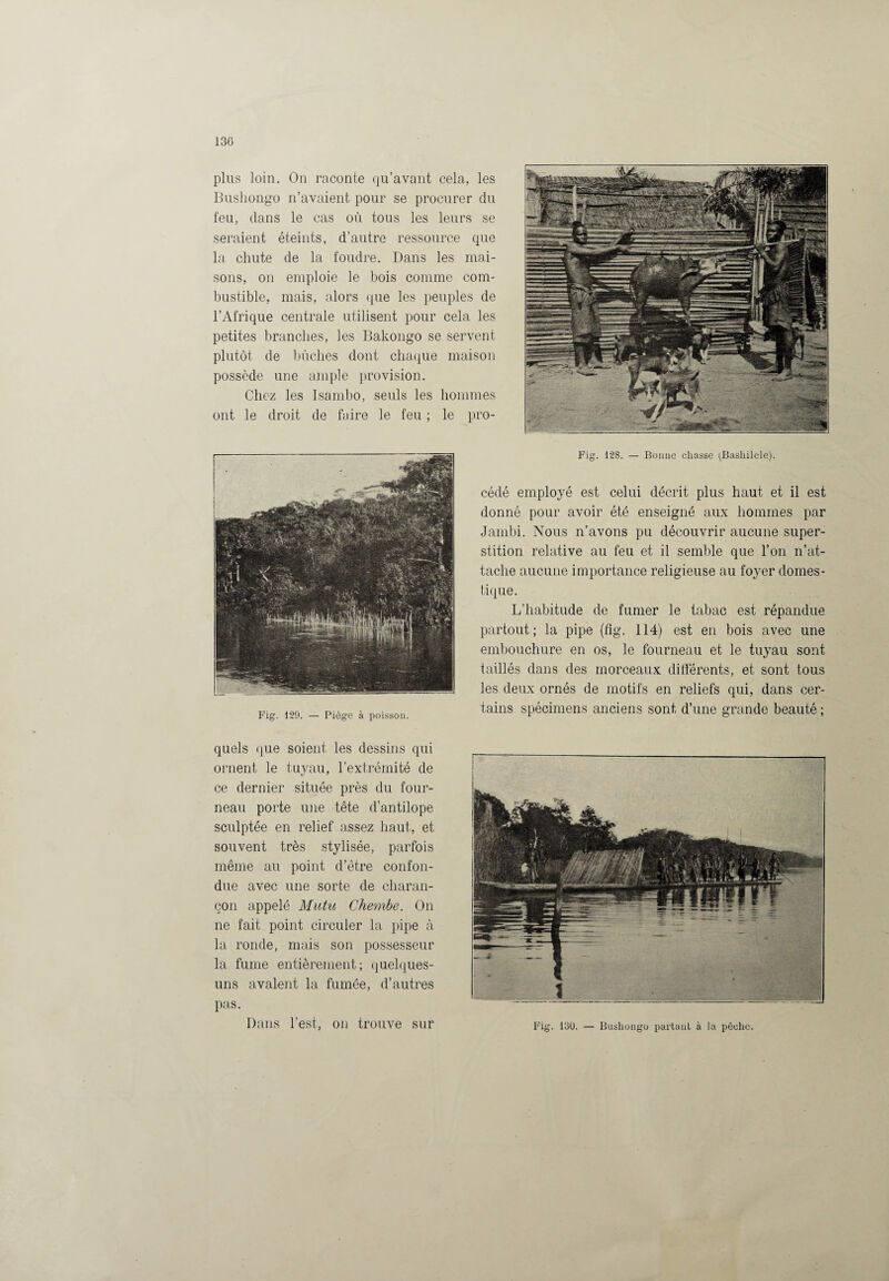 plus loin. On raconte qu’avant cela, les Bushongo n’avaient pour se procurer du feu, dans le cas où tous les leurs se seraient éteints, d’autre ressource que la chute de la foudre. Dans les mai¬ sons, on emploie le bois comme com¬ bustible, mais, alors que les peuples de l’Afrique centrale utilisent pour cela les petites branches, les Bakongo se servent plutôt de bûches dont chaque maison possède une ample provision. Chez les Isambo, seuls les hommes ont le droit de faire le feu ; le pro- Fig. 129. — Piège à poisson. Fig. 128. — Bonne chasse (Basliilele). cédé employé est celui décrit plus haut et il est donné pour avoir été enseigné aux hommes par Jambi. Nous n’avons pu découvrir aucune super¬ stition relative au feu et il semble que l’on n’at¬ tache aucune importance religieuse au foyer domes¬ tique. L’habitude de fumer le tabac est répandue partout; la pipe (fig. 114) est en bois avec une embouchure en os, le fourneau et le tuyau sont taillés dans des morceaux différents, et sont tous les deux ornés de motifs en reliefs qui, dans cer¬ tains spécimens anciens sont d’une grande beauté ; quels que soient les dessins qui ornent le tuyau, l’extrémité de ce dernier située près du four¬ neau porte une tête d’antilope sculptée en relief assez haut, et souvent très stylisée, parfois même au point d’être confon¬ due avec une sorte de charan¬ çon appelé Mit tu Chembe. On ne fait point circuler la pipe à la ronde, mais son possesseur la fume entièrement; quelques- uns avalent la fumée, d’autres pas. Dans l’est, on trouve sur Fig. 130. — Bushongo partant à la pêche.