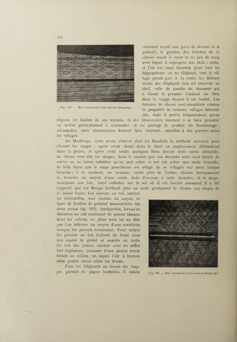 chasseur reçoit une patte de devant et le poitrail ; le gardien des fétiches de la chasse reçoit le cœur et un peu de sang avec lequel il aspergera son idole ; enfin, si l’on est assez heureux pour tuer un hippopotame ou un éléphant, tout le vil¬ lage prend part à la curée. La défense droite des éléphants tués est réservée au chef, celle de gauche au chasseur qui a blessé le premier l’animal ou bien dans la trappe duquel il est tombé. Les terrains de chasse sont considérés comme la propriété de certains villages détermi¬ nés, mais il arrive fréquemment qu’on dépasse les limites de ces terrains. Si des braconniers viennent à se faire prendre, on arrive généralement à s’entendre et on partage le produit du braconnage ; néanmoins, cette circonstance donnait lieu, souvent, autrefois à des guerres entre les villages. Au Mushenge, nous avons observé chez les Bambala la méthode suivante pour chasser les singes : après avoir choisi dans la forêt un emplacement débouchant dans la plaine, et après avoir tendu quelques filets devant cette sortie naturelle, on chasse vers elle les singes; dans le sentier que ces derniers sont ainsi forcés de suivre on ne laisse subsister qu’un seul arbre et sur cet arbre une seule branche, de telle façon que le singe pourchassé est obligé de se réfugier sur cette unique branche ; à ce moment, un homme, caché près de l’arbre, abaisse brusquement la branche au moyen d’une corde fixée d’avance à cette dernière, et le singe, manquant son but, vient culbuter sur le sol où il est bientôt assommé. 11 a été rapporté que les Mongo habitant plus au nord pratiquent la chasse aux singes de la même façon. Les oiseaux au vol, surtout les hirondelles, sont abattus au moyen de tiges de feuilles de palmier manœuvrées des deux mains (fig. 123). Quelquefois, lorsqu’on découvre un nid contenant de jeunes oiseaux dans les arbres, on place sous lui un filet que l’on referme au moyen d’une cordelette lorsque les parents reviennent. Pour attirer les parents on fait d’abord du bruit avec une espèce de grelot et ensuite on imite les cris des jeunes oiselets avec un sifflet fort ingénieux, composé d’une graine ronde trouée au milieu; on aspire l’air à travers cette graine tenue entre les lèvres. Pour les éléphants on dresse des trap¬ pes garnies (le piques baibelees. Il existe Fig. 150. y- Mur ornementé d’une maisonHangongo,