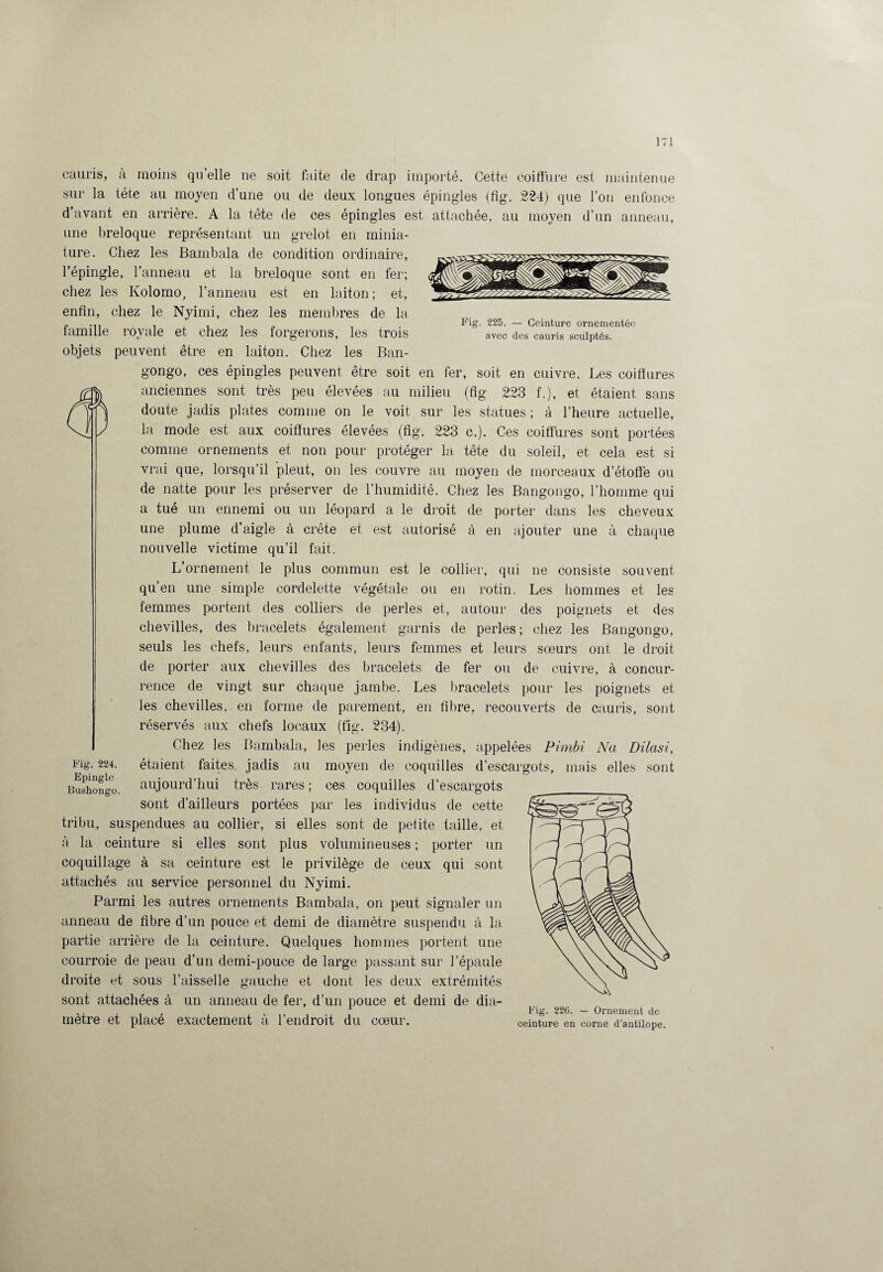 Fig. 225. — Ceinture ornementée avec des cauris sculptés. cauris, à moins qu elle ne soit faite de drap importé. Cette coiffure est maintenue sur la tète au moyen d’une ou de deux longues épingles (fig. 224) que l’on enfonce d’avant en arrière. A la tête de ces épingles est attachée, au moyen d’un anneau, une breloque représentant un grelot en minia¬ ture. Chez les Bambala de condition ordinaire, l’épingle, l'anneau et la breloque sont en fer; chez les Kolomo, l’anneau est en laiton; et, enfin, chez le Nyimi, chez les membres de la famille royale et chez les forgerons, les trois objets peuvent être en laiton. Chez les Ban- gongo, ces épingles peuvent être soit en fer, soit en cuivre. Les coiffures anciennes sont très peu élevées au milieu (fig 223 f.), et étaient sans doute jadis plates comme on le voit sur les statues ; à l’heure actuelle, la mode est aux coiffures élevées (fig. 223 c.). Ces coiffures sont portées comme ornements et non pour protéger la tête du soleil, et cela est si vrai que, lorsqu’il pleut, on les couvre au moyen de morceaux d’étoffe ou de natte pour les préserver de l’humidité. Chez les Bangongo, l’homme qui a tué un ennemi ou un léopard a le droit de porter dans les cheveux une plume d’aigle à crête et est autorisé à en ajouter une à chaque nouvelle victime qu’il fait. L’ornement le plus commun est le collier, qui ne consiste souvent qu’en une simple cordelette végétale ou en rotin. Les hommes et les femmes portent des colliers de perles et, autour des poignets et des chevilles, des bracelets également garnis de perles; chez les Bangongo, seuls les chefs, leurs enfants, leurs femmes et leurs sœurs ont le droit de porter aux chevilles des bracelets de fer ou de cuivre, à concur¬ rence de vingt sur chaque jambe. Les bracelets pour les poignets et les chevilles, en forme de parement, en fibre, recouverts de cauris, sont réservés aux chefs locaux (fig. 234). Chez les Bambala, les perles indigènes, appelées Pimbi Na Dilasi, étaient faites, jadis au moyen de coquilles d’escargots, mais elles sont aujourd’hui très rares ; ces coquilles d’escargots sont d’ailleurs portées par les individus de cette tribu, suspendues au collier, si elles sont de petite taille, et à la ceinture si elles sont plus volumineuses ; porter un coquillage à sa ceinture est le privilège de ceux qui sont attachés au service personnel du Nyimi. Parmi les autres ornements Bambala, on peut signaler un anneau de fibre d’un pouce et demi de diamètre suspendu à la partie arrière de la ceinture. Quelques hommes portent une courroie de peau d’un demi-pouce de large passant sur l’épaule droite et sous l’aisselle gauche et dont les deux extrémités sont attachées à un anneau de fer, d’un pouce et demi de dia- 226. - Ornement de métré et place exactement a 1 endroit du cœur. ceinture en corne d’antilope. Fig. 224. Epingle Bushongo.