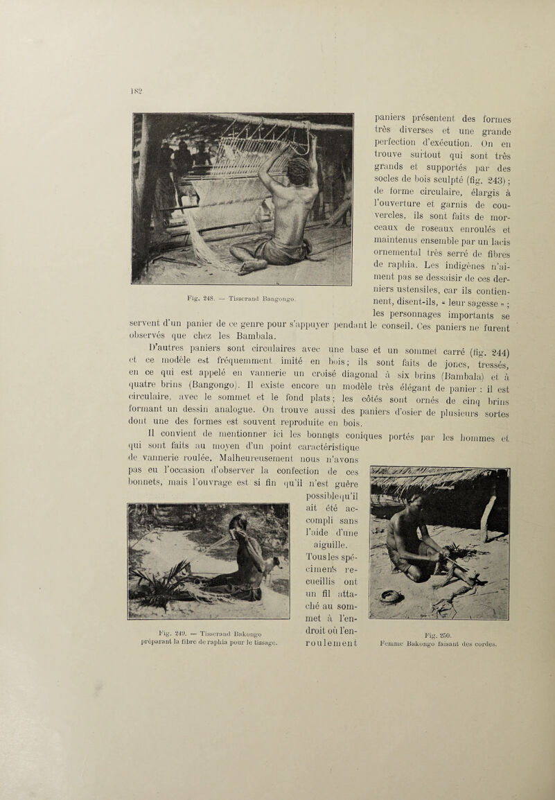 IN2 Fig. 248. — Tisserand Bangongo. paniers présentent des formes très diverses et une grande perfection d’exécution. On en trouve surtout qui sont très grands et supportés par des socles de bois sculpté (fig. 243) ; de forme circulaire, élargis à 1 ouverture et garnis de cou¬ vercles, ils sont faits de mor¬ ceaux de roseaux enroulés et maintenus ensemble par un lacis ornemental très serré de fi l ires de raphia. Les indigènes n’ai¬ ment pas se dessaisir de ces der¬ niers ustensiles, car ils contien¬ nent, disent-ils, « leur sagesse » ; les personnages importants se servent d’un panier de ce genre pour s’appuyer pendant le conseil. Ces paniers ne furent observés que chez les Bambala. 1) autres paniers sont circulaires avec une base et un sommet carré (fig 244) et ce modèle est fréquemment imité en bois; ils sont faits de joncs, tressés, en ce qui est appelé en vannerie un croisé diagonal à six brins (Bambala) et à quatre brins (Bangongo). Il existe encore un modèle très élégant de panier : il est circulaire, avec le sommet et le fond plats; les côtés sont ornés de cinq brins formant un dessin analogue. On trouve aussi des paniers d’osier de plusieurs sortes dont une des formes est souvent reproduite en bois. Il convient de mentionner ici les bonnets coniques portés par les hommes et qui sont faits au moyen d’un point caractéristique de vannerie roulée. Malheureusement nous n’avons pas eu l’occasion d’observer la confection de ces bonnets, mais l’ouvrage est si fin qu’il n’est guère possiblequ’il ait été ac¬ compli sans l’aide d’une aiguille. Tous les spé- cimenfs re¬ cueillis ont un fil atta¬ ché au som¬ met à l’en¬ droit où l’en- rouleinent préparant la fibre de raphia pour le tissage. Fig. 250. Femme Kakougo faisant des cordes.