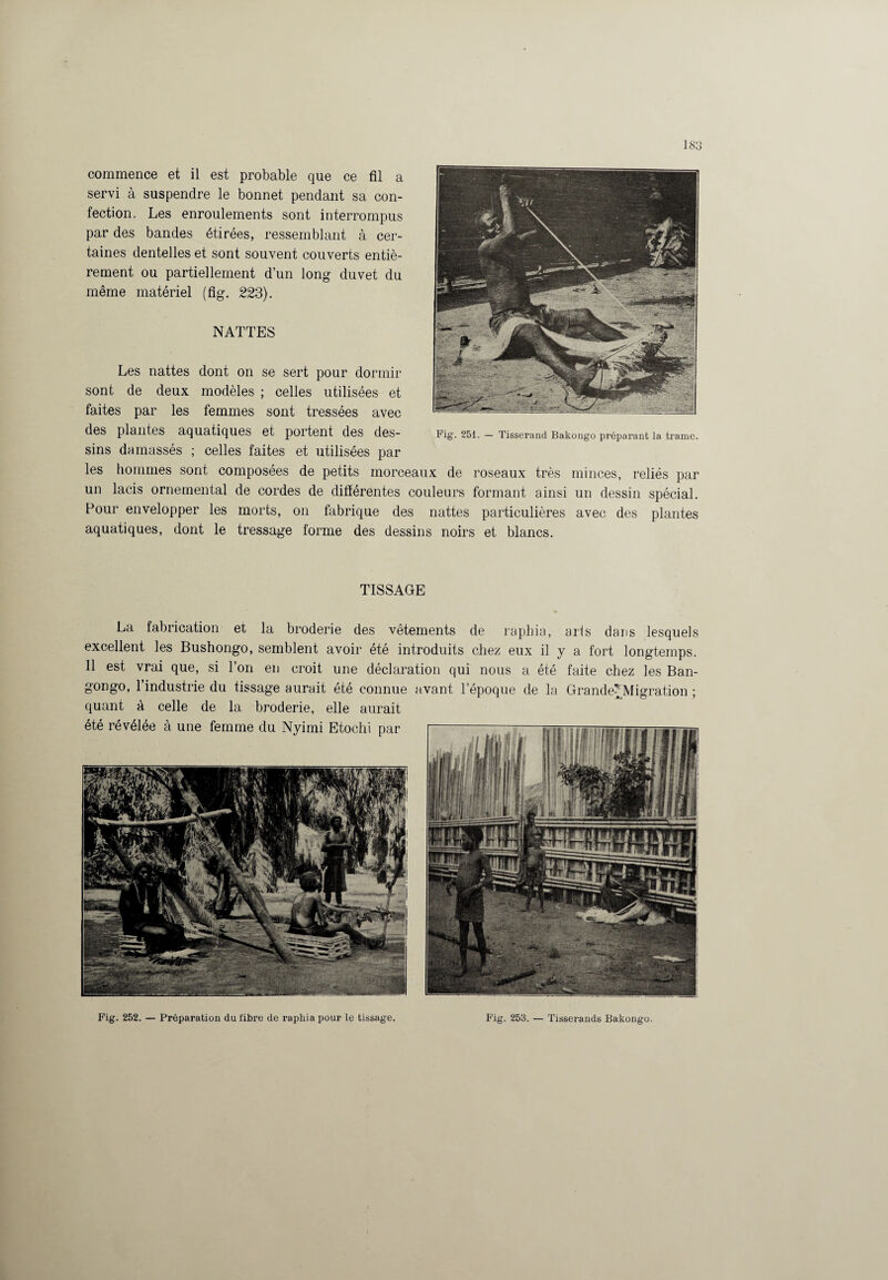 ] 83 commence et il est probable que ce fil a servi à suspendre le bonnet pendant sa con¬ fection. Les enroulements sont interrompus par des bandes étirées, ressemblant à cer¬ taines dentelles et sont souvent couverts entiè¬ rement ou partiellement d’un long duvet du même matériel (fig. 223). NATTES Les nattes dont on se sert pour dormir sont de deux modèles ; celles utilisées et faites par les femmes sont tressées avec des plantes aquatiques et poitent des des- Fig. 251. — Tisserand Bakongo préparant la trame, sins damassés ; celles faites et utilisées par les hommes sont composées de petits morceaux de roseaux très minces, reliés par un lacis ornemental de cordes de différentes couleurs formant ainsi un dessin spécial. Pour envelopper les morts, 011 fabrique des nattes particulières avec des plantes aquatiques, dont le tressage forme des dessins noirs et blancs. TISSAGE La fabrication et la broderie des vêtements de raphia, arts dans lesquels excellent les Bushongo, semblent avoir été introduits chez eux il y a fort longtemps. 11 est vrai que, si Ton en croit une déclaration qui nous a été faite chez les Ban- gongo, l’industrie du tissage aurait été connue avant l’époque de la Grande?Migration ; quant à celle de la broderie, elle aurait Fig. 252. — Préparation du fibre de raphia pour le tissage. Fig. 253. — Tisserands Bakongo.