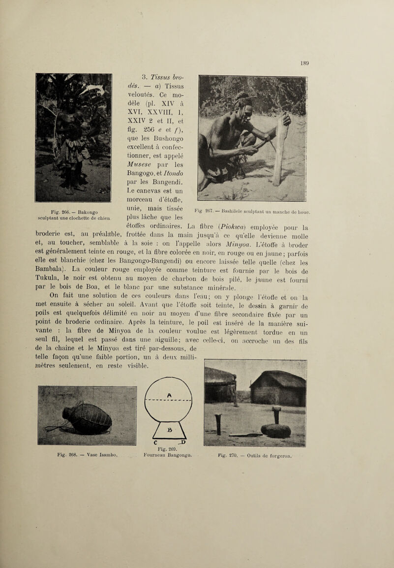 3. Tissus bro¬ dés. — a) Tissus veloutés. Ce mo¬ dèle (pl. XIV à XVI, XXVIII, 1, XXIV 2 et II, et fig. 256 e et /), que les Bushongo excellent à confec¬ tionner, est appelé Musese par les Bangogo, et Itondo par les Bangendi. Te canevas est un morceau d’étoffe, unie, mais tissée Fig 267. — Bashilele sculptant un manche de houe, plus lâche que les étoffes ordinaires. La fibre (Piokwa) employée pour la broderie est, au piéalable, frottee dans la main jusqu à ce quelle devienne molle et, au touchei, semblable à la soie : on 1 appelle alors Minyoü. L’étoffe à broder est généralement teinte en rouge, et la fibre colorée en noir, en rouge ou en jaune; parfois elle est blanchie (chez les Bangongo-Bangendi) ou encore laissée telle quelle (chez les Bambala). La couleur rouge employée comme teinture est fournie par le bois de Tukula, le noir est obtenu au moyen de charbon de bois pilé, le jaune est fourni par le bois de Boa, et le blanc par une substance minérale. On fait une solution de ces couleurs dans l’eau; on y plonge l’étoffe et on la met ensuite à sécher au soleil. Avant que letoffè soit teinte, le dessin à garnir de poils est quelquefois délimité en noir au moyen d’une fibre secondaire fixée par un point de broderie ordinaire. Après la teinture, le poil est inséré de la manière sui¬ vante : la fibre de Minyoa de la couleur voulue est légèrement tordue en un seul fil, lequel est passé dans une aiguille; avec celle-ci, on accroche un des fils de la chaine et le Minyoa est tiré par-dessous, de Fig. 269. Fig. 268. — Vase Isambo. Fourneau Bangongo. Fig. 270. — Outils de forgeron. Fig. 266. — Bakongo sculptant une clochette de chien