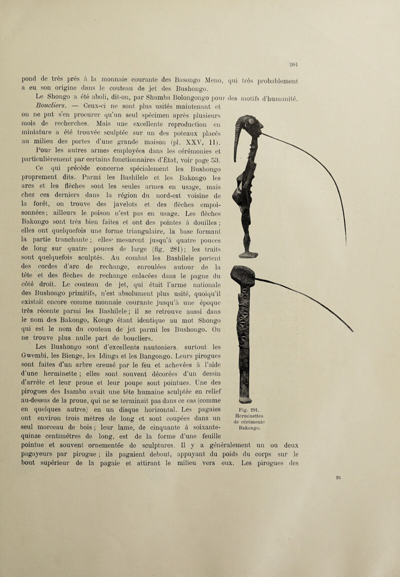 pond de très près à la monnaie courante des Basongo Meno, qui très probablement a eu son origine dans le couteau de .jet des Bushongo. Le Shongo a été aboli, dit-on, par Shamba Bolongongo pour des motifs d’humanité. Bouchers. — Ceux-ci ne sont plus usités maintenant et on ne put s’en procurer qu’un seul spécimen après plusieurs mois de recherches. Mais une excellente reproduction en miniature a été trouvée sculptée sur un des poteaux placés au milieu des portes d’une grande maison (pl. XXV, 11). Pour les autres armes employées dans les cérémonies et particulièrement par certains fonctionnaires d’État, voir page 53. Ce qui précède concerne spécialement les Bushongo proprement dits. Parmi les Bashilele et les Bakongo les arcs et les flèches sont les seules armes en usage, mais chez ces derniers dans la région du nord-est voisine de la forêt, on trouve des javelots et des flèches empoi¬ sonnées; ailleurs le poison n’est pas en usage. Les flèches Bakongo sont très bien faites et ont des pointes à douilles ; elles ont quelquefois une forme triangulaire, la base formant la partie tranchante ; elles* mesurent jusqu’à quatre pouces de long sur quatre pouces de large (fig. 281); les traits sont quelquefois sculptés. Au combat les Bashilele portent des cordes d’arc de rechange, enroulées autour de la tête et des flèches de rechange enlacées dans le pagne du côté droit. Le couteau de jet, qui était l’arme nationale des Bushongo primitifs, n’est absolument plus usité, quoiqu’il existait encore comme monnaie courante jusqu’à une époque très récente parmi les Bashilele ; il se retrouve aussi dans le nom des Bakongo, Kongo étant identique au mot Shongo qui est le nom du couteau de jet parmi les Bushongo. On ne trouve plus nulle part de boucliers. Les Bushongo sont d’excellents nautoniers. surtout les Gwembi, les Bienge, les Idinga et les Bangongo. Leurs pirogues sont faites d’un arbre creusé par le feu et achevées à l’aide d’une herminette ; elles sont souvent décorées d’un dessin d’arrête et leur proue et leur poupe sont pointues. Une des pirogues des Isambo avait une tête humaine sculptée en relief au-dessus de la proue, qui ne se terminait pas dans ce cas (comme en quelques autres) en un disque horizontal. Les pagaies ont environ trois mètres de long et sont coupées dans un seul morceau de bois ; leur lame, de cinquante à soixante- quinze centimètres de long, est de la forme d’une feuille pointue et souvent ornementée de sculptures. Il y a généralement un ou deux pagayeurs par pirogue ; ils pagaient debout, appuyant du poids du corps sur le bout supérieur de la pagaie et attirant le milieu vers eux. Les pirogues des Fig. 291. Herminettes de cérémonie Bakongo.