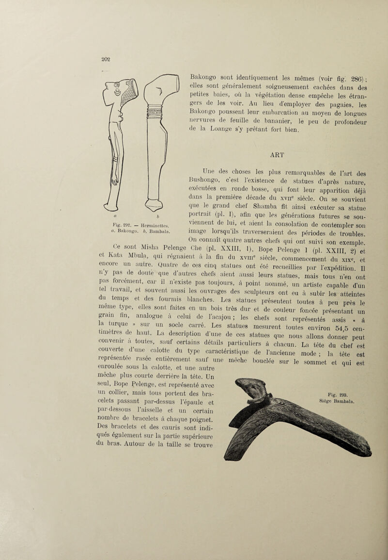 Fig. 292. — Herminettes. a. Bakongo. b. Bambala. Bakongo sont identiquement les mêmes (voir fig. 286) ; elles sont généralement soigneusement cachées dans des petites baies, où la végétation dense empêche les étran¬ gers de les voir. Au lieu d’employer des pagaies, les Bakongo poussent leur embarcation au moyen de longues nervures de feuille de bananier, le peu de profondeur de la Loange s’y prêtant fort bien. ART Une des choses les plus remarquables de l’art des Bush on go, c est 1 existence de statues d’après nature, exécutées en ronde bosse, qui font leur apparition déjà dans la première décade du xvne siècle. On se souvient que le grand chef Shamba fît ainsi exécuter sa statue portrait (pl. I), afin que les générations futures se sou- \ ienrient de lui, et aient la consolation de contempler son image lorsqu ils traverseraient des périodes de troubles. On connaît quatre autres chefs qui ont suivi son exemple Ce sont Misha Pelenge Che (pl. XXIII, 1), Bope Pelenge 1 (pl. XXIII 2) et et K ata Mbula, qui régnaient à la fin du xvm siècle, commencement du xix=, et encore un autre. Quatre de ces cinq statues ont été recueillies par l'expédition II n y pas de doute que d'autres chefs aient aussi leurs statues, mais tous n'en ont pas ornement, car il n'existe pas toujours, à point nommé, un artiste capable d'un tel travail, et souvent aussi les ouvrages des sculpteurs ont eu à subir les atteintes du temps et des fourmis blanches. Les statues présentent toutes à peu près le meme type, elles sont faites en un bois très dur et de couleur foncée présentant un grain Un, analogue à celui de l'acajou; les chefs sont représentés assis . à la turque . sur un socle carré. Les statues mesurent toutes environ 54 5 cen- nnetres de haut. La description d'une de ces statues que nous allons donner peut convenir a toutes, sauf certains détails particuliers à chacun. La tête du chef est couverte d’une calotte du type caractéristique de l’ancienne mode ■ la tête est représentée rasée entièrement sauf une mèche bouclée sur le sommet et qui est enroulee sous la calotte, et une autre mèche plus courte derrière la tête. Un seul, Bope Pelenge, est représenté avec un collier, mais tous portent des bra¬ celets passant par-dessus l’épaule et par-dessous 1 aisselle et un certain nombre de bracelets à chaque poignet. Des bracelets et des cauris sont indi¬ qués également sur la partie supérieure du bras. Autour de la taille se trouve