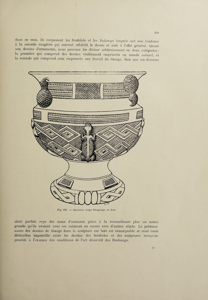dans ce sens, ils surpassent les Bashilele et les Bakou go lesquels ont une tendance à la minutie exagérée qui souvent affaiblit le dessin et nuit à l’effet général. Quant aux dessins dornements, nous pouvons les diviser arbitrairement en deux catégories: la première qui comprend des dessins visiblement empruntés au monde naturel, et la seconde qui comprend ceux empruntés aux travail du tissage, bien que ces derniers r rr- Fig. 308. — Ancienne coupe Bangongo en bois. aient parfois reçu des noms d’animaux grâce à la ressemblance plus ou moins grande qu’ils avaient avec ces animaux ou encore avec d’autres objets. La prédomi¬ nance des dessins de tissage dans la sculpture sur bois est remarquable et rend toute distinction impossible entre les dessins des broderies et des sculptures lorsqu’on procède à l’examen des conditions de l’art décoratif des Bushongo.