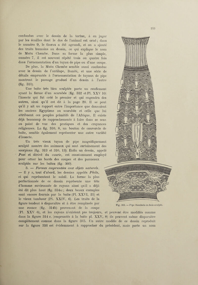 ug-er confondus avec le dessin de la tortue, à en par les écailles dont le dos de l’animal est orné ; dans le numéro 9, le thorax a été agrandi, et on a ajouté des traits humains au dessin, ce qui explique le nom de Mutu Chembe. Dans sa forme la plus simple, numéro 7, il est souvent répété trois ou quatre fois dans l’ornementation d’un tuyau de pipe ou d’une coupe. De plus, la Mutu Chembe semble aussi confondue avec le dessin de l’antilope, Bambi, et une série de détails empruntés à l’ornementation de tuyaux de pipe montrent le passage graduel d’un dessin à l’autre (fig- 311). Une boîte très bien sculptée porte un renflement ayant la forme d’un scarabée (fig. 312 et PI. XXV 10) l’insecte qui fut créé le premier et qui engendra des autres, ainsi qu’il est dit à la page 20. Il se peut qu’il y ait un rapport entre l’importance que donnaient les anciens Egyptiens au scarabée et celle que lui attribuent ces peuples primitifs de l’Afrique. Il existe déjà beaucoup de rapprochements à faire dans ce sens au point de vue des pratiques et des croyances religieuses. La fig. 310, 8, un bouton de couvercle de boîte, semble également représenter une autre variété d’insecte. Un très vieux tuyau de pipe magnifiquement sculpté montre des animaux qui sont certainement des scorpions (fig. 313 et 310, 13). Enfin un dessin, appelé Pasi et dérivé du caurie, est constamment employé pour orner les bords des coupes et des panneaux sculptés sur les boîtes (fig. 360). 3. — Formes empruntées aux objets naturels. — Il y a, tout d’abord, les dessins appelés Phila, et qui représentent le soleil. La forme la plus perfectionnée de ce dessin représente une tête d’homme environnée de rayons ainsi qu'il a déjà été dit plus haut (fig. 314a) ; deux beaux exemples sont encore fournis par la boîte (PI. XXVI, 21) et le vieux tambour (PI. XXIV, 6). Les traits de la figure tendent à disparaître et à être remplacés par une rosace (fig. 314b) provenant de la coupe (PI. XXV 6), et les rayons n’existent pas toujours, et peuvent être modifiés comme dans la figure 314 c. (empruntés à la boîte pl. XXV, 8) ils peuvent même disparaître complètement comme dans la figure 315. Un autre modèle de ce dessin reproduit sur la figure 316 est évidemment à rapprocher du précédent, mais porte un nom Fig. 313. — Pipe Bambala en bois sculpté.