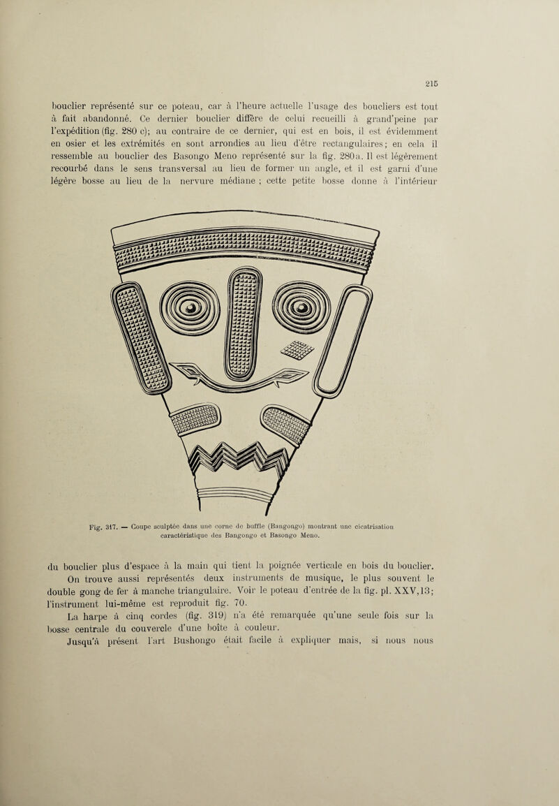 bouclier représenté sur ce poteau, car à l’heure actuelle l’usage des boucliers est tout à fait abandonné. Ce dernier bouclier diffère de celui recueilli à grand’peine par l’expédition (fig. 280 c); au contraire de ce dernier, qui est en bois, il est évidemment en osier et les extrémités en sont arrondies au lieu d’être rectangulaires ; en cela il ressemble au bouclier des Basongo Meno représenté sur la fig. 280a. Il est légèrement recourbé dans le sens transversal au lieu de former un angle, et il est garni d’une légère bosse au lieu de la nervure médiane ; cette petite bosse donne à l’intérieur Fig. 317. — Coupe sculptée dans une corne de buffle (Bangongo) montrant une cicatrisation caractéristique des Bangongo et Basongo Meno. du bouclier plus d’espace à la main qui tient la poignée verticale en bois du bouclier. On trouve aussi représentés deux instruments de musique, le plus souvent le double gong de fer à manche triangulaire. Voir le poteau d’entrée de la fig. pl. XXV, 13; l’instrument lui-même est reproduit fig. 70. La harpe à cinq cordes (fig. 319) n’a été remarquée qu’une seule fois sur la. bosse centrale du couvercle d’une boîte à couleur. Jusqu'à présent l’art Bushongo était facile à expliquer mais, si nous nous