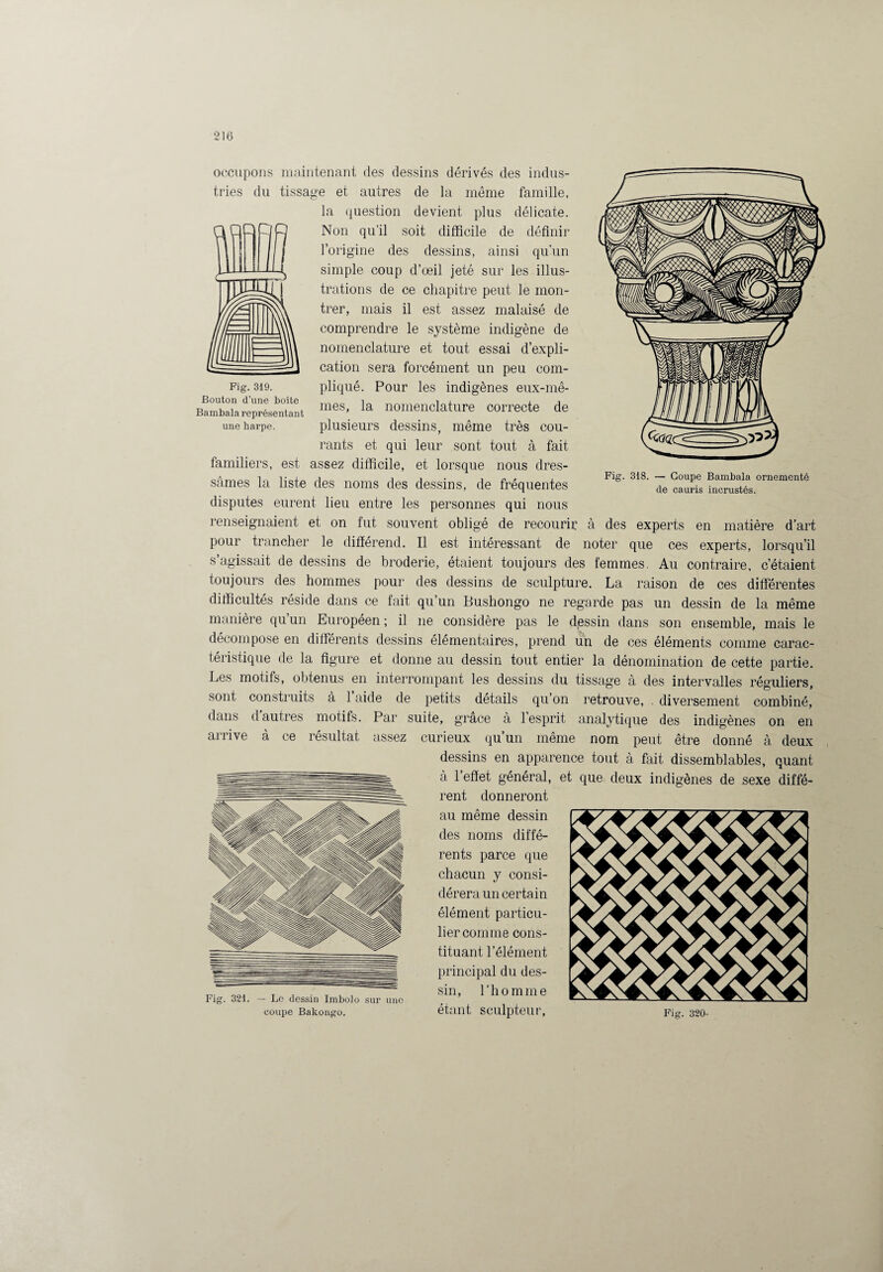 Fig. 319. Bouton d’une boîte Bambala représentant une harpe. Fig. 318. — Coupe Bambala ornementé de cauris incrustés. occupons maintenant des dessins dérivés des indus¬ tries du tissage et autres de la même famille, la question devient plus délicate. Non qu’il soit difficile de définir l’origine des dessins, ainsi qu’un simple coup d’œil jeté sur les illus¬ trations de ce chapitre peut le mon¬ trer, mais il est assez malaisé de comprendre le système indigène de nomenclature et tout essai d’expli¬ cation sera forcément un peu com¬ pliqué. Pour les indigènes eux-mê¬ mes, la nomenclature correcte de plusieurs dessins, même très cou¬ rants et qui leur sont tout à fait familiers, est assez difficile, et lorsque nous dres¬ sâmes la liste des noms des dessins, de fréquentes disputes eurent lieu entre les personnes qui nous renseignaient et on fut souvent obligé de recourir à des experts en matière d’art pour trancher le différend. Il est intéressant de noter que ces experts, lorsqu’il s’agissait de dessins de broderie, étaient toujours des femmes. Au contraire, c’étaient toujours des hommes pour des dessins de sculpture. La raison de ces differentes difficultés réside dans ce fait qu’un Bushongo ne regarde pas un dessin de la même manière qu’un Européen; il ne considère pas le dessin dans son ensemble, mais le décompose en différents dessins élémentaires, prend un de ces éléments comme carac¬ téristique de la figure et donne au dessin tout entier la dénomination de cette partie. Les motifs, obtenus en interrompant les dessins du tissage à des intervalles réguliers, sont construits à 1 aide de petits détails qu’on retrouve, . diversement combiné, dans d autres motifs. Par suite, grâce à 1 esprit analytique des indigènes on en arrive à ce résultat assez curieux qu’un même nom peut être donné à deux dessins en apparence tout à fait dissemblables, quant à l’effet général, et que deux indigènes de sexe diffé¬ rent donneront au même dessin des noms diffé¬ rents parce que chacun y consi¬ dérera un certain élément particu¬ lier comme cons¬ tituant l’élément principal du des¬ sin, l’homme étant sculpteur, Fig. 320-