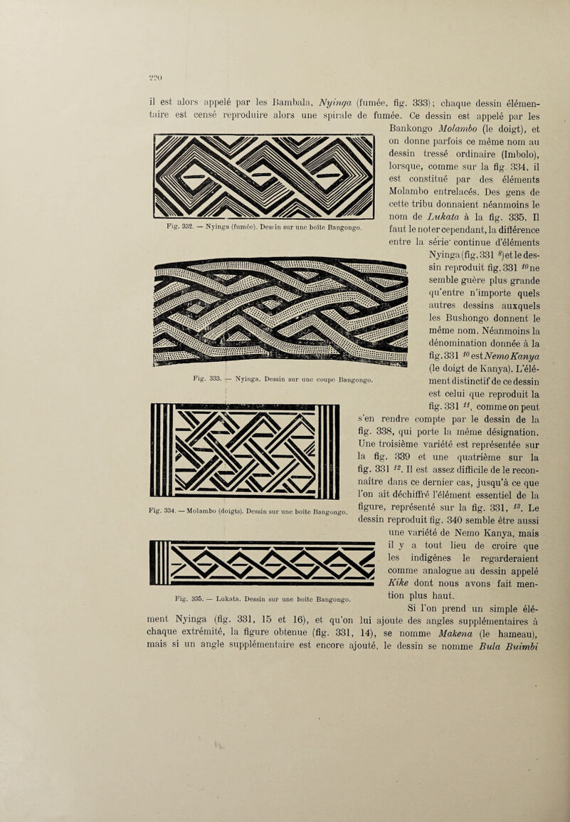 2?<) Fig. 332. — Nyinga (fumée). Dessin sur une boîte Bangongo. il est alors appelé par les Bambala, Nymcja (fumée, fig. 333); chaque dessin élémen¬ taire est censé reproduire alors une spirale de fumée. Ce dessin est appelé par les Bankongo Molambo (le doigt), et on donne parfois ce même nom au dessin tressé ordinaire (Imbolo), lorsque, comme sur la fîg. 334, il est constitué par des éléments Molambo entrelacés. Des gens de cette tribu donnaient néanmoins le nom de Lukata à la fig. 335. Il faut le noter cependant, la différence entre la série- continue d’éléments Nyinga (fîg. 331 s)et le des¬ sin reproduit fig. 331 ione semble guère plus grande qu’entre n’importe quels autres dessins auxquels les Bushongo donnent le même nom. Néanmoins la dénomination donnée à la fig. 331 10 est Nemo Kanya (le doigt de Kanya). L’élé¬ ment distinctif de ce dessin est celui que reproduit la fig. 331 11, comme on peut s’en rendre compte par le dessin de la fig. 338, qui porte la même désignation. Une troisième variété est représentée sur la fig. 339 et une quatrième sur la fig. 331 i2. Il est assez difficile de le recon¬ naître dans ce dernier cas, jusqu’à ce que l’on ait déchiffré l’élément essentiel de la figure, représenté sur la fig. 331, 13. Le dessin reproduit fig. 340 semble être aussi une variété de Nemo Kanya, mais il y a tout lieu de croire que les indigènes le regarderaient comme analogue au dessin appelé Kike dont nous avons fait men¬ tion plus haut. Si l’on prend un simple élé¬ ment Nyinga (fig. 331, 15 et 16), et qu’on lui ajoute des angles supplémentaires à chaque extrémité, la figure obtenue (fig. 331, 14), se nomme Makena (le hameau), mais si un angle supplémentaire est encore ajouté, le dessin se nomme Bula Buimbi Fig. 333. — Nyinga. Dessin sur une coupe Bangongo. Fig. 334. — Molambo (doigts). Dessin sur une boite Bangongo.