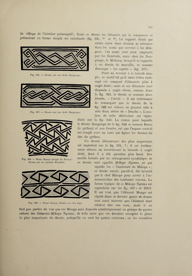 Fig. 336. — Dessin sur une boîte Bangongo. Fig. 337. — Dessin sur une boîte Bangongo. (le village de 1 héritier présomptif). Dans ce dessin les éléments qui le composent se présentent en forme simple ou entrelacée (flg. 331, et *«). Le rapport étroit qui existe entre deux dessins se retrouve dans les noms qui servent à les dési¬ gner. Ces noms sont ceux employés par les Bambala, mais chez les Ban¬ gongo, le Makena, lorsqu’il se rapporte à un dessin de muraille, se nomme Basungu « les esprits » (fîg. 167). Pour en revenir à la torsade sim¬ ple, ce motif tel qu’il vient d’être envi¬ sagé est composé d’éléments pliés à angle droit; mais si ces éléments sont disposés à angle obtus, comme dans la flg. 341, le dessin se nomme alors Dembo, « l’orteil ». 11 est intéressant de remarquer que le dessin de la fig. 342 est obtenu en plaçant côte à côte deux séries de « Dembo ». L’ana¬ lyse de cette dérivation est repro¬ duite sur la flg. 343. La raison pour laquelle le dessin Bangongo de la fig. 344 se nomme Borna (le python) et non Dembo, est que l’espace central est rempli avec un lacis qui figure les dessins du dos du python. Un dessin élémentaire des plus importants est reproduit sur la fig. 331, 2-, il est évidem¬ ment obtenu en invertissant la torsade à angle droit, dont il a été question plus haut. Des motifs formés par un arrangement symétrique de ce dessin sont appelés Mikope Ngoma, ce qui signifie les « Tambours de Mikope » ; ce dessin aurait, paraît-il, été inventé par le chef Mikope pour servir à l’or¬ nementation des tambours royaux. La forme typique de ce Mikope Ngoma est reproduite sur les fig. 347 c et 256 b. Il est vrai que l’élément Mongo est répété dans ce dernier genre de dessin tout aussi souvent que l’élément dont celui-ci tire son nom, mais il ne aftf Fig. 338. — Nemo Kanya (doigts de Kanya) Dessin sur un clystôre Bambala. Fig. 339. — Nemo Kanya. Dessin sur une pipe. faut pas perdre de vue que ces Mongo sont disposés symétriquement en groupe de quatre autour des éléments Mikope Ngoma, de telle sorte que ces derniers occupent la place la plus importante du dessin, puisqu’ils en sont les points centraux; on les considère