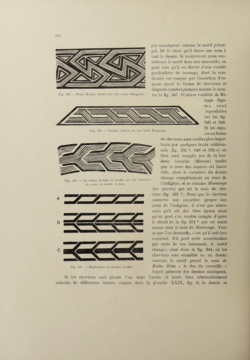 par conséquent comme le motif princi¬ pal. De là vient qu’il donne son nom à tout le dessin. Si maintenant nous con¬ sidérons le motif dans son ensemble, on peut voir qu’il est dérivé d’une variété particulière de tressage, dont la con¬ tinuité est rompue par l’insertion d’es¬ paces ayant la forme de chevrons et disposés symétriquement comme le mon¬ kope Ngo- ma. sont reproduites sur les flg. 345 et 346. Fig. 341. — Dembo (orteil) sur une boîte Bangongo Fig. 342. — Le dessin Dembo en double sur une imitation de corne de buffle en bois. B Si coloriés Si les espa¬ ces en forme de chevrons sont rendus plus impor¬ tants par quelques traits addition¬ nels (flg. 331 4, 348 et 256 c) ou bien sont remplis par de la bro¬ derie veloutée (Musese) tandis que le reste des espaces est laissé vide, alors le caractère du dessin change complètement au yeux de l’indigène, et se nomme Mamanye (les pierres) qui est le nom du che¬ vron (flg. 331 5). Pour que le chevron conserve son caractère propre aux yeux de l’indigène, il n’est pas néces¬ saire qu’il ait des bras égaux ainsi qu’on peut s’en rendre compte d’après le détail de la flg. 331 5 qui est aussi connu sous le nom de Mamanye. Tout ce que l’on demande, c’est qu’il soit très accentué. S’il perd cette accentuation par suite de son isolement, le motif change ; ainsi dans la flg. 344, où les chevrons sont emmêlés en un dessin courant, le motif prend le nom de Bisha Kota « le dos du crocodile » lequel présente des dessins analogues, les chevrons sont placés l’un dans l’autre et leurs bras alternativement de différentes teintes, comme dans la planche XXIX, flg. 8, le dessin se