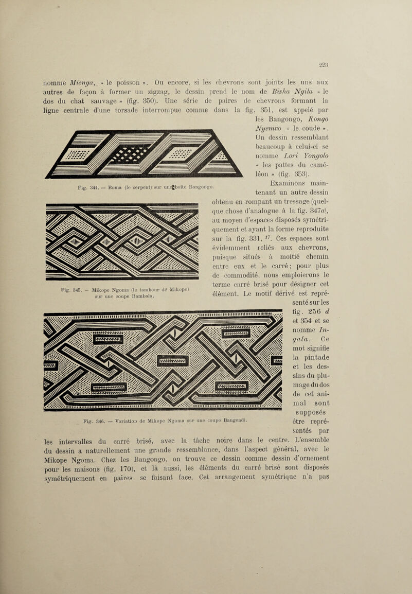 nomme Miènga, “le poisson». Ou encore, si les chevrons sont joints les uns aux autres de façon à former un zigzag, le dessin prend le nom de Bisha Ngila « le dos du chat sauvage » (fig. 350). Une série de paires ligne centrale d’une torsade interrompue comme dans la Fig. 344. — Borna (le serpent) sur uncgboîte Bangongo. Fig. 345. — Mikope Ngoma (le tambour de Mikope) sur une coupe Bambala. les intervalles du carre du dessin a naturellement Mikope Ngoma. Chez les pour les maisons (fig. 170), et symétriquement en paires se de chevrons formant la fig. 351, est appelé par les Bangongo, Iiongo Nyemvo « le coude ». Un dessin ressemblant beaucoup à celui-ci se nomme Lori Yongolo « les pattes du camé¬ léon » (fig. 353). Examinons main¬ tenant un autre dessin obtenu en rompant un tressage (quel¬ que chose d’analogue à la fig. 347a), au moyen d’espaces disposés symétri¬ quement et ayant la forme reproduite sur la fig. 331, 17. Ces espaces sont évidemment reliés aux chevrons, puisque situés à moitié chemin entre eux et le carré ; pour plus de commodité, nous emploierons le terme carré brisé pour désigner cet élément. Le motif dérivé est repré¬ senté sur les fig. 256 d et 354 et se nomme In¬ gala. Ce mot signifie la pintade et les des¬ sins du plu¬ mage du dos de cet ani¬ mal sont supposés être repré¬ sentés par brisé, avec la tâche noire dans le centre. L’ensemble une grande ressemblance, dans l’aspect général, avec le Bangongo, on trouve ce dessin comme dessin d’ornement éléments du carré brisé sont disposés Fig. 346. — Variation de Mikope Ngoma sur une coupe Bangendi. là aussi, les faisant face. Cet arrangement symétrique n’a pas
