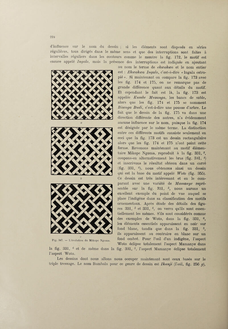 d’influence sur le nom du dessin ; si les éléments sont disposés en séries régulières, tous dirigés dans le même sens et que des interruptions sont faites à intervalles réguliers dans les contours comme le montre la fig. 172, le motif est encore appelé Ingala, mais la présence des interruptions est indiquée en ajoutant au nom le terme de ekwakwa et le nom entier est : Ekwakwa Ingala, c’est-à-dire « Ingala estro¬ pié». Si maintenant on compare la fig. 173 avec les fig. 174 et 175, on ne remarque pas de grande différence quant aux détails du motif. Et cependant le fait est là, la fig. 173 est appelée Kumbe Musanga, les bancs de sable, alors que les fig. 174 et 175 se nomment Bisenga Budi, c’est-à-dire une pousse d’arbre. Le fait que le dessin de la fig. 175 va dans une direction différente des autres, n’a évidemment aucune influence sur le nom, puisque la fig. 174 est désignée par le même terme. La distinction entre ces différents motifs consiste seulement en ceci que la fig. 173 est un dessin rectangulaire alors que les fig. 174 et 175 n’ont point cette forme. Revenons maintenant au motif élémen¬ taire Mikope Ngoma, reproduit à la fig. 331, 2, coupons-en alternativement les bras (fig. 331, *) et inscrivons le résultat obtenu dans un carré (fig. 331, 6), nous obtenons ainsi un dessin qui est la base du motif appelé Woto (fig. 355). Ce dessin est très intéressant et en le com¬ parant avec une variété de Mamanye repré¬ sentée sur la fig. 331, 5, nous aurons un excellent exemple du point de vue auquel se place l’indigène dans sa classification des motifs ornementaux. Après étude des détails des figu¬ res 331, 5 et 331, 6, on verra qu’ils sont essen¬ tiellement les mêmes. S’ils sont considérés comme des exemples de Woto, dans la fig. 331, 6, les éléments essentiels apparaissent en noir sur fond blanc, tandis que dans la fig. 331, 5, ils apparaissent au contraire en blanc sur un fond ombré. Pour l’œil d’un indigène, l’aspect Woto éclipse totalement l’aspect Mamanye dans la fig. 331, 6 et de même dans la fig. 331, 5, l’aspect Mamanye éclipse totalement l’aspect Woto. Les dessins dont nous allons nous occuper maintenant sont ceux basés sur le triple tressage. Le nom Bambala pour ce genre de dessin est Ikunji (l’œil, fig. 256 g), Fig. 347. — L’évolution du Mikope Ngoma.