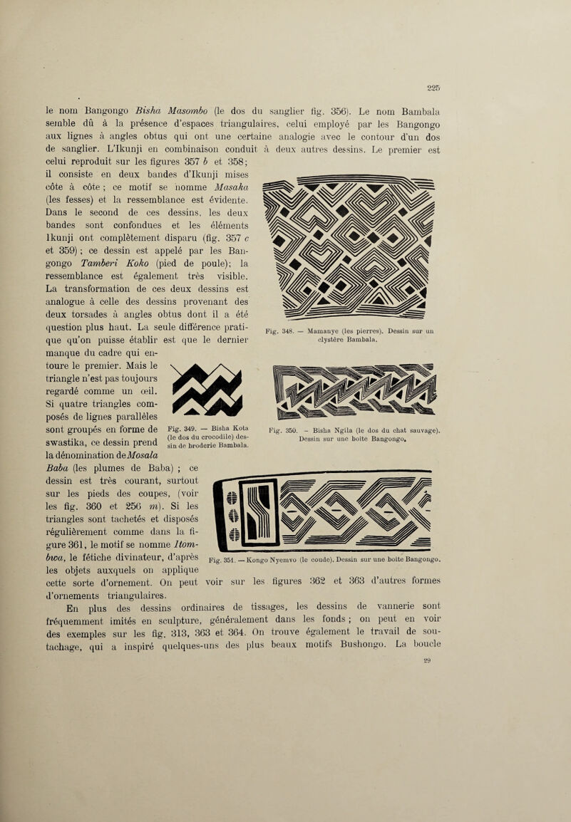 le nom Bangongo Bis ha Masombo (le dos du sanglier fig. 356). Le nom Bambala semble dû à la présence d’espaces triangulaires, celui employé par les Bangongo aux lignes à angles obtus qui ont une certaine analogie avec le contour d’un dos de sanglier. L’Ikunji en combinaison conduit celui reproduit sur les figures 357 b et 358; il consiste en deux bandes d’Ikunji mises côte à côte ; ce motif se homme Masaka (les fesses) et la ressemblance est évidente. Dans le second de ces dessins, les deux bandes sont confondues et les éléments lkunji ont complètement disparu (fig. 357 c et 359) ; ce dessin est appelé par les Ban¬ gongo Tamberi Koko (pied de poule); la ressemblance est également très visible. La transformation de ces deux dessins est analogue à celle des dessins provenant des deux torsades à angles obtus dont il a été à deux autres dessins. Le premier est Fig. 348. — Mamanye (les pierres). clystère Bambala. Fig. 349. — Bisha Kota (le dos du crocodile) des¬ sin de broderie Bambala. question plus haut. La seule différence prati¬ que qu’on puisse établir est que le dernier manque du cadre qui en¬ toure le premier. Mais le triangle n’est pas toujours regardé comme un œil. Si quatre triangles com¬ posés de lignes parallèles sont groupés en forme de swastika, ce dessin prend la dénomination deMosala Baba (les plumes de Baba) ; ce dessin est très courant, surtout sur les pieds des coupes, (voir les fig. 360 et 256 m). Si les triangles sont tachetés et disposés régulièrement comme dans la fi¬ gure 361, le motif se nomme Itom- bwa, le fétiche divinateur, d’après les objets auxquels on applique cette sorte d’ornement. On peut d’ornements triangulaires. En plus des dessins ordinaires de tissages, les dessins fréquemment imités en sculpture, généralement dans les tonds des exemples sur les fig. 313, 363 et 364. On trouve tachage, qui a inspiré quelques-uns des plus beaux Dessin sur un Fig. 350. - Bisha Ngila (le dos du chat sauvage). Dessin sur une boîte Bangongo, Fig. 351. —Kongo Nyemvo (le coude). Dessin sur une boite Bangongo. voir sur les figures 362 et 363 d’autres formes également motifs de vannerie sont on peut en voir le travail de sou- La boucle Bushongo. 29