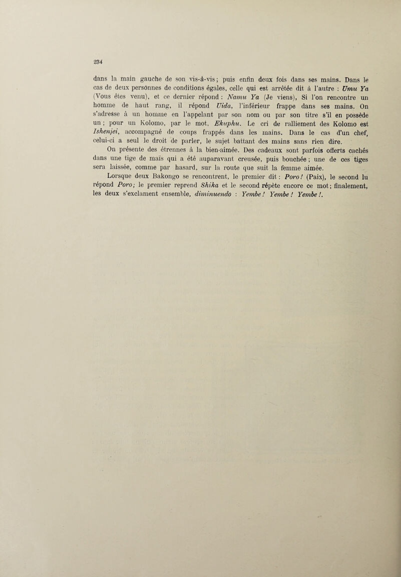 dans la main gauche de son vis-à-vis; puis enfin deux fois dans ses mains. Dans le cas de deux personnes de conditions égales, celle qui est arrêtée dit à l’autre : Umu Ya (Vous êtes venu), et ce dernier répond : Namu Ya (Je viens), Si l’on rencontre un homme de haut rang, il répond Uida, l’inférieur frappe dans ses mains. On s’adresse à un homme en l’appelant par son nom ou par son titre s’il en possède un ; pour un Kolomo, par le mot, Ekuphu. Le cri de ralliement des Kolomo est Ishenjei, accompagné de coups frappés dans les mains. Dans le cas d’un chef, celui-ci a seul le droit de parler, le sujet battant des mains sans rien dire. On présente des étrennes à la bien-aimée. Des cadeaux sont parfois offerts cachés dans une tige de maïs qui a été auparavant creusée, puis bouchée ; une de ces tiges sera laissée, comme par hasard, sur la route que suit la femme aimée. Lorsque deux Bakongo se rencontrent, le premier dit: Poro! (Paix), le second lu répond Poro; le premier reprend Shika et le second répète encore ce mot; finalement, les deux s’exclament ensemble, diminuendo : Yembe ! Yembe ! Yembe !.