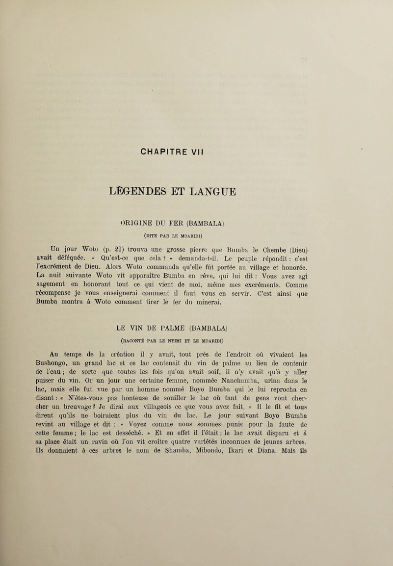 LEGENDES ET LANGUE ORIGINE DU FER (BAMBALA) (dite par le MOARIDI) Un jour Woto (p. 21) trouva une grosse pierre que Bumba le Chembe (Dieu) avait déféquée. « Qu’est-ce que cela ? » demanda-t-il. Le peuple répondit : c’est l’excrément de Dieu. Alors Woto commanda qu’elle fût portée au village et honorée. La nuit suivante Woto vit apparaître Bumba en rêve, qui lui dit : Vous avez agi sagement en honorant tout ce qui vient de moi, même mes excréments. Comme récompense je vous enseignerai comment il faut vous en servir. C’est ainsi que Bumba montra à Woto comment tirer le fer du minerai. LE VIN DE PALME (BAMBALA) (raconté par le nyimi et le moaridi) Au temps de la création il y avait, tout près de l’endroit où vivaient les Bushongo, un grand lac et ce lac contenait du vin de palme au lieu de contenir de l’eau ; de sorte que toutes les fois qu’on avait soif, il n’y avait qu’à y aller puiser du vin. Or un jour une certaine femme, nommée Nanchamba, urina dans le lac, mais elle fut vue par un homme nommé Boyo Bumba qui le lui reprocha en disant : « N’êtes-vous pas honteuse de souiller le lac où tant de gens vont cher¬ cher un breuvage ? Je dirai aux villageois ce que vous avez fait. » Il le fit et tous dirent qu’ils ne boiraient plus du vin du lac. Le jour suivant Boyo Bumba revint au village et dit : •* Voyez comme nous sommes punis pour la faute de cette femme ; le lac est desséché. » Et en effet il l’était ; le lac avait disparu et à sa place était un ravin où l’on vit croître quatre variétés inconnues de jeunes arbres. Ils donnaient à ces arbres le nom de Sliamba, Mibondo, Ikari et Diana. Mais ils