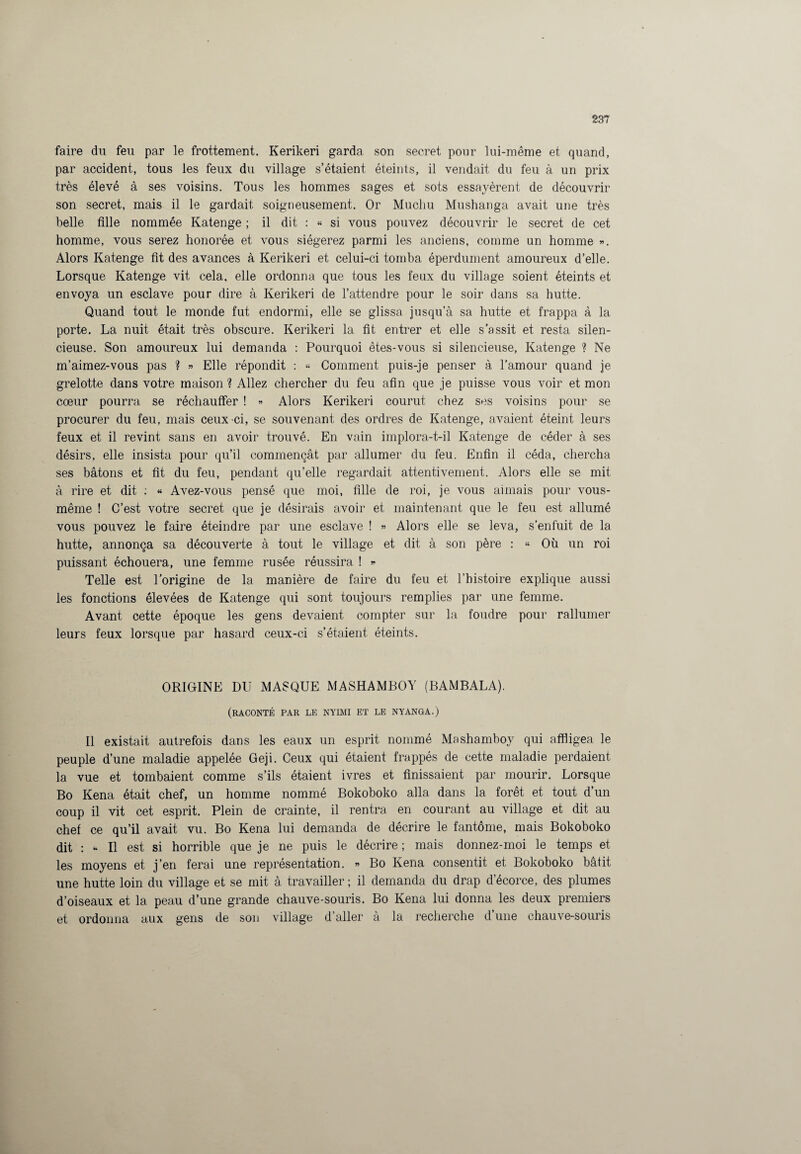 faire du feu par le frottement. Kerikeri garda son secret pour lui-même et quand, par accident, tous les feux du village s’étaient éteints, il vendait du feu à un prix très élevé à ses voisins. Tous les hommes sages et sots essayèrent de découvrir son secret, mais il le gardait soigneusement. Or Muchu Mushanga avait une très belle fille nommée Katenge ; il dit : « si vous pouvez découvrir le secret de cet homme, vous serez honorée et vous siégerez parmi les anciens, comme un homme ». Alors Katenge fit des avances à Kerikeri et celui-ci tomba éperdument amoureux d’elle. Lorsque Katenge vit cela, elle ordonna que tous les feux du village soient éteints et envoya un esclave pour dire à Kerikeri de l’attendre pour le soir dans sa hutte. Quand tout le monde fut endormi, elle se glissa jusqu’à sa hutte et frappa à la porte. La nuit était très obscure. Kerikeri la fit entrer et elle s’assit et resta silen¬ cieuse. Son amoureux lui demanda : Pourquoi êtes-vous si silencieuse, Katenge ? Ne m’aimez-vous pas ? » Elle répondit : « Comment puis-je penser à l’amour quand je grelotte dans votre maison ? Allez chercher du feu afin que je puisse vous voir et mon cœur pourra se réchauffer ! » Alors Kerikeri courut chez ses voisins pour se procurer du feu, mais ceux-ci, se souvenant des ordres de Katenge, avaient éteint leurs feux et il revint sans en avoir trouvé. En vain implora-t-il Katenge de céder à ses désirs, elle insista pour qu’il commençât par allumer du feu. Enfin il céda, chercha ses bâtons et fit du feu, pendant qu’elle regardait attentivement. Alors elle se mit à rire et dit : « Avez-vous pensé que moi, fille de roi, je vous aimais pour vous- même ! C’est votre secret que je désirais avoir et maintenant que le feu est allumé vous pouvez le faire éteindre par une esclave ! » Alors elle se leva, s’enfuit de la hutte, annonça sa découverte à tout le village et dit à son père : « Où un roi puissant échouera, une femme rusée réussira ! » Telle est l’origine de la manière de faire du feu et l’histoire explique aussi les fonctions élevées de Katenge qui sont toujours remplies par une femme. Avant cette époque les gens devaient compter sur la foudre pour rallumer leurs feux lorsque par hasard ceux-ci s’étaient éteints. ORIGINE DU MASQUE MASHAMBOY (BAMBALA). (raconté par le nyimi et le nyanga.) Il existait autrefois dans les eaux un esprit nommé Mashamboy qui affligea le peuple d’une maladie appelée Geji. Ceux qui étaient frappés de cette maladie perdaient la vue et tombaient comme s’ils étaient ivres et finissaient par mourir. Lorsque Bo Kena était chef, un homme nommé Bokoboko alla dans la forêt et tout d’un coup il vit cet esprit. Plein de crainte, il rentra en courant au village et dit au chef ce qu’il avait vu. Bo Kena lui demanda de décrire le fantôme, mais Bokoboko dit : * Il est si horrible que je ne puis le décrire ; mais donnez-moi le temps et les moyens et j’en ferai une représentation. « Bo Kena consentit et Bokoboko bâtit une hutte loin du village et se mit à travailler ; il demanda du drap d’écorce, des plumes d’oiseaux et la peau d’une grande chauve-souris. Bo Kena lui donna les deux premiers et ordonna aux gens de son village d’aller à la recherche d’une chauve-souris