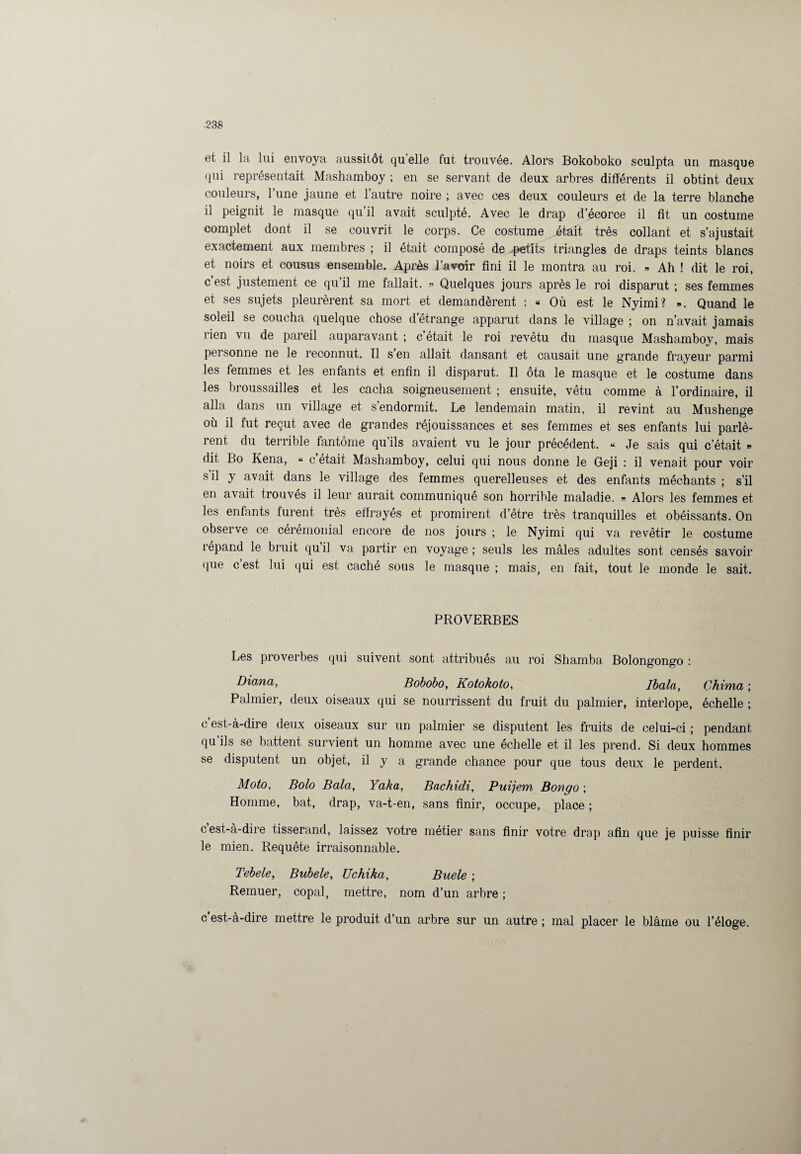 et il la lui envoya aussitôt quelle fut trouvée. Alors Bokoboko sculpta un masque qui représentait Mashamboy ; en se servant de deux arbres différents il obtint deux couleurs, l’une jaune et l’autre noire ; avec ces deux couleurs et de la terre blanche il peignit le masque qu il avait sculpté. Avec le drap d’écorce il fit un costume complet dont il se couvrit le corps. Ce costume était très collant et s’ajustait exactement aux membres ; il était composé de petits triangles de draps teints blancs et noirs et cousus ensemble. Après l’avoir fini il le montra au roi. » Ah ! dit le roi, c’est justement ce qu’il me fallait. » Quelques jours après le roi disparut ; ses femmes et ses sujets pleurèrent sa mort et demandèrent : « Où est le Nyimi? ». Quand le soleil se coucha quelque chose d’étrange apparut dans le village ; on n’avait jamais rien vu de pareil auparavant ; c était le roi revêtu du masque Mashamboy, mais personne ne le reconnut. 11 s en allait dansant et causait une grande frayeur parmi les femmes et les enfants et enfin il disparut. Il ôta le masque et le costume dans les broussailles et les cacha soigneusement ; ensuite, vêtu comme à l’ordinaire, il alla dans un village et s’endormit. Le lendemain matin, il revint au Mushenge où il fut reçut avec de grandes réjouissances et ses femmes et ses enfants lui parlè¬ rent du terrible fantôme qu’ils avaient vu le jour précédent. « Je sais qui c’était » dit Bo Kena, « c était Mashamboy, celui qui nous donne le Geji : il venait pour voir s il y avait dans le village des femmes querelleuses et des enfants méchants ; s’il en avait trouvés il leur aurait communiqué son horrible maladie. » Alors les femmes et les enfants furent très effrayés et promirent d’être très tranquilles et obéissants. On observe ce cérémonial encore de nos jours ; le Nyimi qui va revêtir le costume répand le bruit qui! va partir en voyage; seuls les mâles adultes sont censés savoir fiue c’est lui qui est caché sous le masque ; mais, en fait, tout le monde le sait. PROVERBES Les proverbes qui suivent sont attribués au roi Shamba Bolongongo : Diana, Bobobo, Kotokoto, Ibala, Chima ; Palmier, deux oiseaux qui se nourrissent du fruit du palmier, interlope, échelle ; c est-à-dire deux oiseaux sur un palmier se disputent les fruits de celui-ci ; pendant qu ils se battent survient un homme avec une échelle et il les prend. Si deux hommes se disputent un objet, il y a grande chance pour que tous deux le perdent. Moto, Bolo Bala, Yaka, Bachidi, Puijem Bongo ; Homme, bat, drap, va-t-en, sans finir, occupe, place ; c’est-à-dire tisserand, laissez votre métier sans finir votre drap afin que je puisse finir le mien. Requête irraisonnable. Tebele, Bubele, Uchika, Buele ; Remuer, copal, mettre, nom d’un arbre ; c’est-à-dire mettre le produit d’un arbre sur un autre ; mal placer le blâme ou l’éloge.
