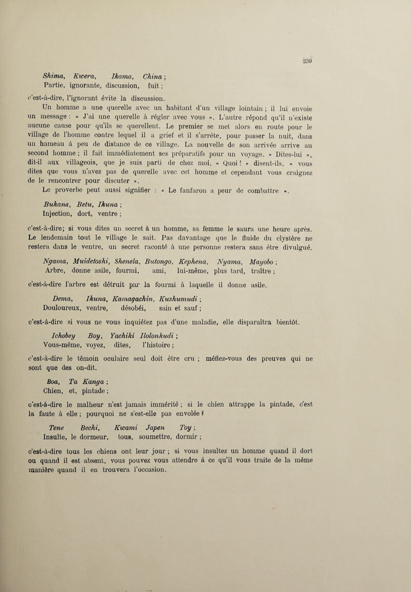 Shima, Kwera, Ikama, China ; Partie, ignorante, discussion, fuit ; c’est-à-dire, l’ignorant évite la discussion. Un homme a une querelle avec un habitant d’un village lointain ; il lui envoie un message : « J’ai une querelle à régler avec vous ». L’autre répond qu’il n’existe aucune cause pour qu’ils se querellent. Le premier se met alors en route pour le village de l’homme contre lequel il a grief et il s’arrête, pour passer la nuit, dans un hameau à peu de distance de ce village. La nouvelle de son arrivée arrive au second homme; il fait immédiatement ses préparatifs pour un voyage. « Dites-lui », dit-il aux villageois, que je suis parti de chez moi. « Quoi ! » disent-ils, « vous dites que vous n’avez pas de querelle avec cet homme et cependant vous craignez de le rencontrer pour discuter ». Le proverbe peut aussi signifier : « Le fanfaron a peur de combattre ». Bukana, Betu, Ikuna ; Injection, dort, ventre ; c’est-à-dire; si vous dites un secret à un homme, sa femme le saura une heure après. Le lendemain tout le village le sait. Pas davantage que le fluide du clystère ne restera dans le ventre, un secret raconté à une personne restera sans être divulgué. Ngama, Muidetoshi, Shenela, Butongo, Kephena, Nyama, Mayobo ; Arbre, donne asile, fourmi, ami, lui-même, plus tard, traître ; c’est-à-dire l’arbre est détruit par la fourmi à laquelle il donne asile. Dema, Ikuna, Kamagachin, Kushumudi ; Douloureux, ventre, désobéi, sain et sauf ; c’est-à-dire si vous ne vous inquiétez pas d’une maladie, elle disparaîtra bientôt. Ichobey Boy, Yachiki Ilolonkudi ; Vous-même, voyez, dites, l’histoire ; c’est-à-dire le témoin oculaire seul doit être cru ; méfiez-vous des preuves qui ne sont que des on-dit. Boa, Ta Kanga ; Chien, et, pintade ; c’est-à-dire le malheur n’est jamais immérité ; si le chien attrappe la pintade, c’est la faute à elle ; pourquoi ne s’est-elle pas envolée ? Tene Bechi, Kwami Japen Toy ; Insulte, le dormeur, tous, soumettre, dormir ; c’est-à-dire tous les chiens ont leur jour ; si vous insultez un homme quand il dort ou quand il est absent, vous pouvez vous attendre à ce qu’il vous traite de la même manière quand il en trouvera l’occasion.