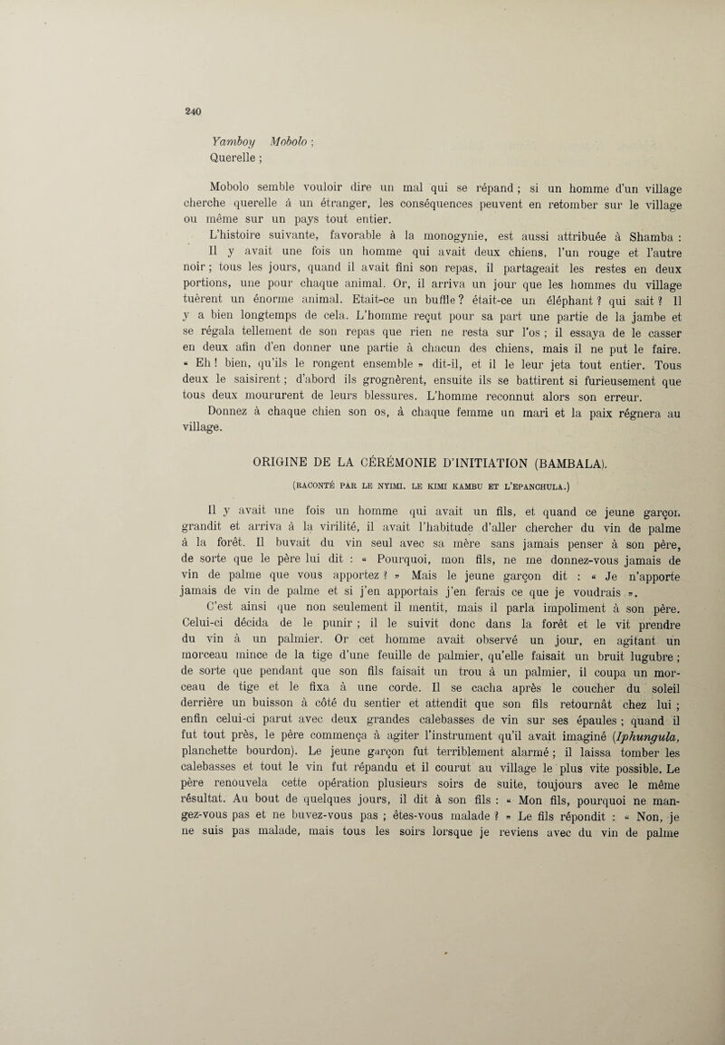 Yarnboy Mobolo ; Querelle ; Mobolo semble vouloir dire un mal qui se répand ; si un homme d’un village cherche querelle à un étranger, les conséquences peuvent en retomber sur le village ou même sur un pays tout entier. L’histoire suivante, favorable à la monogynie, est aussi attribuée à Shamba : Il y avait une fois un homme qui avait deux chiens, l’un rouge et l’autre noir; tous les jours, quand il avait fini son repas, il partageait les restes en deux portions, une pour chaque animal. Or, il arriva un jour que les hommes du village tuèrent un énorme animal. Etait-ce un buffle ? était-ce un éléphant ? qui sait ? 11 y a bien longtemps de cela. L’homme reçut pour sa part une partie de la jambe et se régala tellement de son repas que rien ne resta sur l’os ; il essaya de le casser en deux afin d’en donner une partie à chacun des chiens, mais il ne put le faire. « Eh ! bien, qu’ils le rongent ensemble « dit-il, et il le leur jeta tout entier. Tous deux le saisirent ; d’abord ils grognèrent, ensuite ils se battirent si furieusement que tous deux moururent de leurs blessures. L’homme reconnut alors son erreur. Donnez à chaque chien son os, à chaque femme un mari et la paix régnera au village. ORIGINE DE LA CÉRÉMONIE D’INITIATION (BAMBALA). (RACONTÉ PAR LE NYIMI, LE KIMI KAMBU ET L’EPANCHULA.) Il y avait une fois un homme qui avait un fils, et quand ce jeune garçon grandit et arriva à la virilité, il avait l’habitude d’aller chercher du vin de palme à la forêt. Il buvait du vin seul avec sa mère sans jamais penser à son père, de sorte que le père lui dit : « Pourquoi, mon fils, ne me donnez-vous jamais de vin de palme que vous apportez ? » Mais le jeune garçon dit : « Je n’apporte jamais de vin de palme et si j’en apportais j’en ferais ce que je voudrais ». C’est ainsi que non seulement il mentit, mais il parla impoliment à son père. Celui-ci décida de le punir ; il le suivit donc dans la forêt et le vit prendre du vin à un palmier. Or cet homme avait observé un jour, en agitant un morceau mince de la tige d’une feuille de palmier, qu’elle faisait un bruit lugubre ; de sorte que pendant que son fils faisait un trou à un palmier, il coupa un mor¬ ceau de tige et le fixa à une corde. Il se cacha après le coucher du soleil derrière un buisson à côté du sentier et attendit que son fils retournât chez lui ; enfin celui-ci parut avec deux grandes calebasses de vin sur ses épaules ; quand il fut tout près, le père commença à agiter l’instrument qu’il avait imaginé (Iphungula, planchette bourdon). Le jeune garçon fut terriblement alarmé ; il laissa tomber les calebasses et tout le vin fut répandu et il courut au village le plus vite possible. Le père renouvela cette opération plusieurs soirs de suite, toujours avec le même résultat. Au bout de quelques jours, il dit à son fils : « Mon fils, pourquoi ne man¬ gez-vous pas et ne buvez-vous pas ; êtes-vous malade ? » Le fils répondit : « Non, je ne suis pas malade, mais tous les soirs lorsque je reviens avec du vin de palme