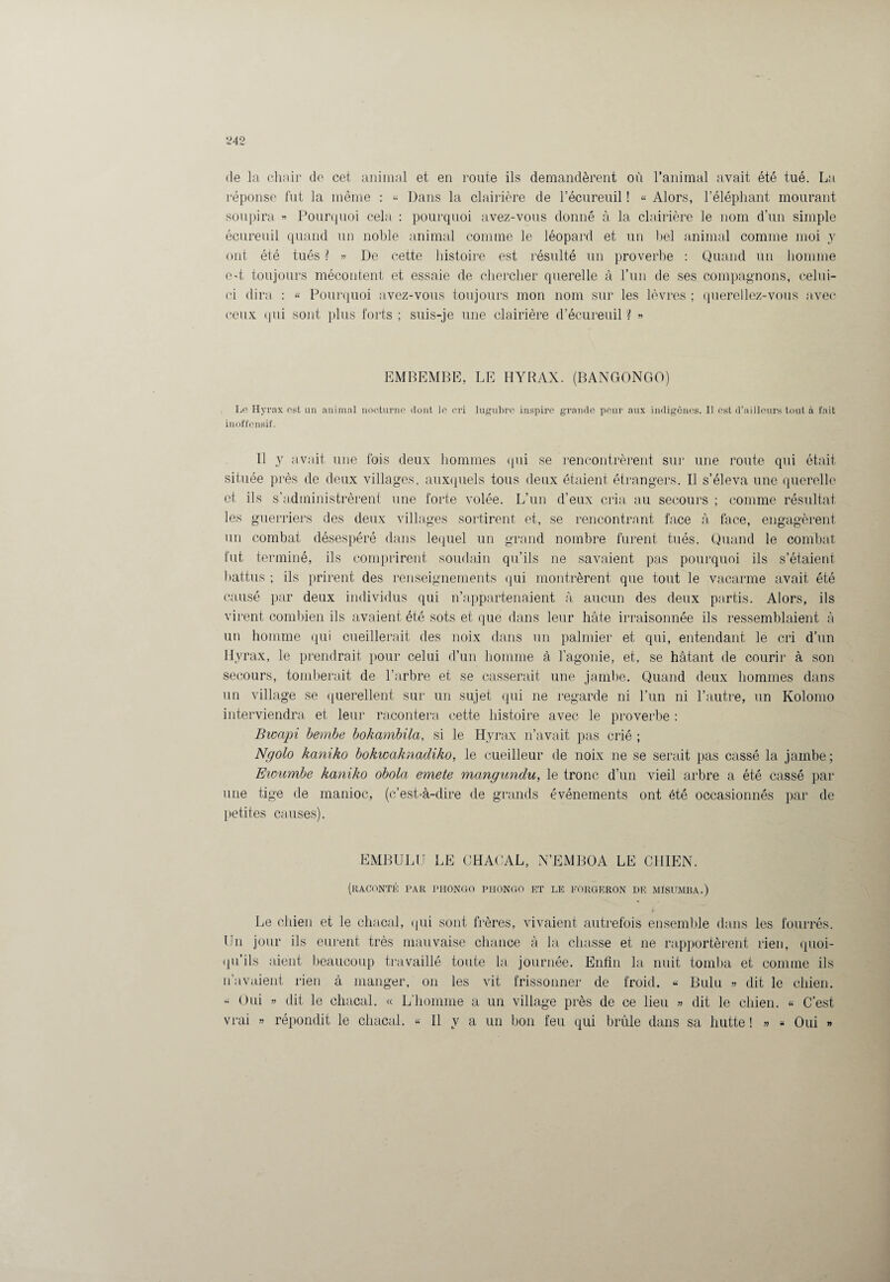 de la chair de cet animal et en route ils demandèrent où l’animal avait été tué. La réponse fut la même : « Dans la clairière de l’écureuil ! « Alors, l’éléphant mourant soupira « Pourquoi cela : pourquoi avez-vous donné à la clairière le nom d’un simple écureuil quand un noble animal comme le léopard et un bel animal comme moi y ont été tués ? » De cette histoire est résulté un proverbe : Quand un homme c-t toujours mécontent et essaie de chercher querelle à l’un de ses compagnons, celui- ci dira : « Pourquoi avez-vous toujours mon nom sur les lèvres ; querellez-vous avec ceux qui sont plus forts ; suis-je une clairière d’écureuil ? « EMBEMBE, LE HYRAX. (BANGONGO) Le Hyrax est un animal nocturne dont le cri lugubre inspire grande peur aux indigènes. Il est d’ailleurs tout à fait inoffensif. Il y avait une fois deux hommes qui se rencontrèrent sur une route qui était située près de deux villages, auxquels tous deux étaient étrangers. Il s’éleva une querelle et ils s’administrèrent une forte volée. L’un d’eux cria au secours ; comme résultat les guerriers des deux villages sortirent et, se rencontrant face à face, engagèrent un combat désespéré dans lequel un grand nombre furent tués. Quand le combat fut, terminé, ils comprirent soudain qu’ils ne savaient pas pourquoi ils s’étaient battus ; ils prirent des renseignements qui montrèrent que tout le vacarme avait été causé par deux individus qui n’appartenaient à aucun des deux partis. Alors, ils virent combien ils avaient été sots et que dans leur hâte irraisonnée ils ressemblaient à un homme qui cueillerait des noix dans un palmier et qui, entendant le cri d’un Hyrax, le prendrait pour celui d’un homme à l’agonie, et, se hâtant de courir à son secours, tomberait de l’arbre et se casserait une jambe. Quand deux hommes dans un village se querellent sur un sujet qui ne regarde ni l’un ni l’autre, un Kolomo interviendra et leur racontera cette histoire avec le proverbe : Bwapi bembe bokambila, si le Hyrax n’avait pas crié ; Ngolo kaniko bokwaknadiko, le cueilleur de noix ne se serait pas cassé la jambe ; Eioumbe kaniko obola emete mangundu, le tronc d’un vieil arbre a été cassé par une tige de manioc, (c’est-à-dire de grands événements ont été occasionnés par de petites causes). EMBULU LE CHACAL, N’EMBOA LE CHIEN. (raconté par piiongo phongo et le forgeron de misumba.) > Le chien et le chacal, qui sont frères, vivaient autrefois ensemble dans les fourrés. En jour ils eurent très mauvaise chance à la chasse et ne rapportèrent rien, quoi¬ qu’ils aient beaucoup travaillé toute la journée. Enfin la nuit tomba et comme ils n’avaient rien à manger, on les vit frissonner de froid. « Bulu » dit le chien. « Oui » dit le chacal. « L'homme a un village près de ce lieu » dit le chien. « C’est vrai » répondit le chacal. « Il y a un bon feu qui brûle dans sa hutte ! » « Oui »