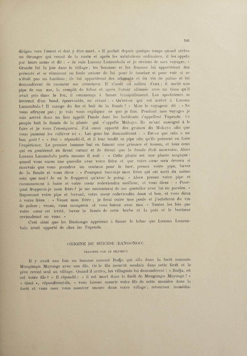 dirigea vers l’ouest et doit y être mort. » Il parlait depuis quelque temps quand arriva un étranger qui venait de la route et après les salutations ordinaires, il les appela par leurs noms et dit : « Je suis Lusana Lumunbala et je reviens de mes voyages. « Grande fut la joie dans le village ; les hommes et les femmes lui apportèrent des présents et se réunirent en foule autour de lui pour le toucher et pour voir si ce n’était pas un fantôme ; ils lui apportèrent des aliments et du vin de palme et lui demandèrent de raconter ses aventures. Tl s’assit au milieu d’eux ; il sortit une pipe de son sac, la remplit de tabac et après l’avoir allumée avec un tison qu’il avait pris dans le feu, il commença, à fumer tranquillement. Les spectateurs se levèrent d’un bond, épouvantés, en criant : « Qu’est-ce qui est arrivé à Lusana Lumunbala ? Il mange du feu et boit de la fumée ! » Mais le voyageur dit : « Ne vous effrayez pas ; je vais vous expliquer ce que je fais. Pendant mes voyages je suis arrivé dans un lieu appelé Pende dont les habitants s’appellent Tupende. Ce peuple boit la fumée de la plante qui s’appelle Makaya. Ils m’ont enseigné à le faire et je vous l’enseignerai. J’ai aussi apporté des graines du Makaya afin que vous puissiez les cultiver ici ». Les gens lui demandèrent : « Est-ce que cela a un bon goût? » « Oui » répondit-il, et il leur tendit sa pipe afin qu’ils puissent en faire l’expérience. Le premier homme but en faisant une grimace et toussa, et tous ceux qui en goûtèrent en firent autant et ils dirent que la fumée était mauvaise. Alors Lusana Lumunbala parla comme il suit : « Cette plante est une plante magique : quand vous aurez une querelle avec votre frère et que votre cœur sera devenu si mauvais que vous prendrez un couteau pour le tuer, prenez votre pipe, buvez de la fumée et vous direz : - Pourquoi tuerai-je mon frère qui est sorti du même sein que moi ? Je ne le frapperai qu’avec le poing. » Alors prenez votre pipe et recommencez à boire et votre cœur redeviendra meilleur, et vous direz : « Pour¬ quoi frapperai-je mon frère ? je me contenterai de me quereller avec lui en paroles. » Reprenant votre pipe et buvant, votre cœur redeviendra doux et bon, et vous direz à votre frère : « Venez mon frère ; je ferai cuire une poule et j’achèterai du vin de palme ; venez, vous mangerez et vous boirez avec moi. » Toutes les fois que votre cœur est irrité, buvez la fumée de cette herbe et la paix et le bonheur reviendront en vous. » C’est ainsi que les Bushongo apprirent a fumer le tabac que Lusana Lumun¬ bala avait apporté de chez les Tupende. ORIGINE DU SUICIDE (BANGONGO) (RACONTÉ PAR LE BILUMBU) Il y avait une fois un homme nommé Badja qui alla dans la iorèt nommée Mungungu Mayonge avec son fils. Or le fils mourut soudain dans cette toièt et le père revint seul au village. Quand il arriva, les villageois lui demandèrent : « Badja, où est votre fils l » Il répondit i u il est mort dans la loret de Mungungu Mayonge ! » « Quoi », répondirent-ils, « vous laissez mourir votre fils de cette manière dans la forêt et vous osez vous montrer encore dans votre village ; retournez immédia-