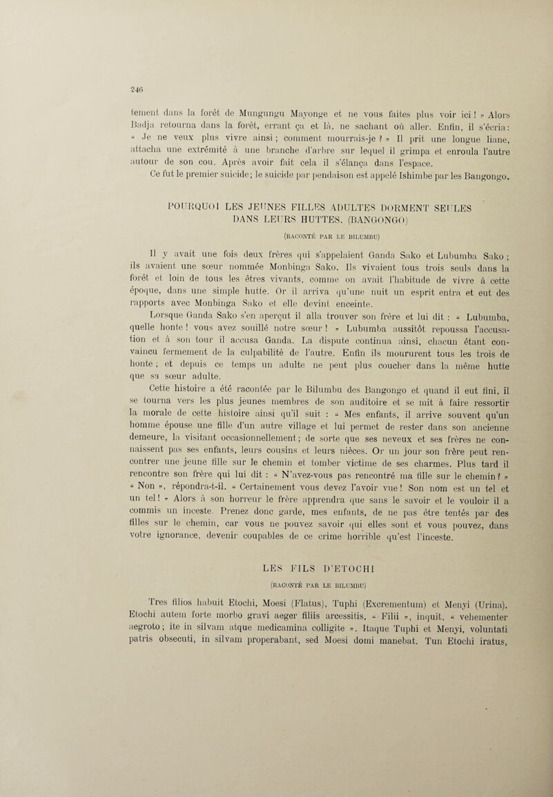 ternent dans la forêt de Mungungu Mayonge et ne vous faites plus voir ici ! » Alors Badja retourna dans la forêt, errant ça et là, ne sachant où aller. Enfin, il s’écria: « Je ne veux plus vivre ainsi ; comment mourrais-je ? » Il prit une longue liane, attacha une extrémité à une branche d’arbre sur lequel il grimpa et enroula l’autre autour de son cou. Après avoir fait cela il s’élança dans l’espace. Ce fut le premier suicide; le suicide par pendaison est appelé Ishimbe par les Bangongo. POURQUOI LES JEUNES FILLES ADULTES DORMENT SEULES DANS LEURS HUTTES. (BANGONGO) (raconté par le btlumbü) Il y avait une fois deux frères qui s’appelaient Ganda Sako et Lubumba Sako ; ils avaient une sœur nommée Monbinga Sako. Ils vivaient tous trois seuls dans la forêt et loin de tous les êtres vivants, comme on avait l’habitude de vivre à cette époque, dans une simple hutte. Or il arriva qu’une nuit un esprit entra et eut des rapports avec Monbinga Sako et elle devint enceinte. Lorsque Ganda Sako s’en aperçut il alla trouver son frère et lui dit : « Lubumba, quelle honte ! vous avez souillé notre sœur ! » Lubumba aussitôt repoussa l’accusa¬ tion et à son tour il accusa Ganda. La dispute continua ainsi, chacun étant con¬ vaincu fermement de la culpabilité de l’autre. Enfin ils moururent tous les trois de honte ; et depuis ce temps un adulte ne peut plus coucher dans la même hutte que sa sœur adulte. Cette histoire a été racontée par le Bilumbu des Bangongo et quand il eut fini, il se tourna vers les plus jeunes membres de son auditoire et se mit à faire ressortir la morale de cette histoire ainsi qu'il suit : « Mes enfants, il arrive souvent qu’un homme épouse une fille d’un autre village et lui permet de rester dans son ancienne demeure, la visitant occasionnellement; de sorte que ses neveux et ses frères ne con¬ naissent pas ses enfants, leurs cousins et leurs nièces. Or un jour son frère peut ren¬ contrer une jeune fille sur le chemin et tomber victime de ses charmes. Plus tard il rencontre son frère qui lui dit : « N’avez-vous pas rencontré ma fille sur le chemin? » « Non », répondra-t-il. « Certainement vous devez l’avoir vue! Son nom est un tel et un tel ! » Alors à son horreur le frère apprendra que sans le savoir et le vouloir il a commis un inceste. Prenez donc garde, mes enfants, de ne pas être tentés par des filles sur le chemin, car vous ne pouvez savoir qui elles sont et vous pouvez, dans votre ignorance, devenir coupables de ce crime horrible qu’est l’inceste. LES FILS D’ETOCHI (raconté par le bilumbu) Très filios habuit Etoclii, Moesi (Flatus), Tuplii (Excrementuin) et Menyi (Urina). Etoclii autem forte morbo gravi aeger filiis arcessitis, « Filii », inquit, « vehementer aegroto ; ite in silvam atque medicamina colligite ». Itaque Tuphi et Menyi, voluntati patris obsecuti, in silvam properabant, sed Moesi domi manebat. Tun Etochi iratus,