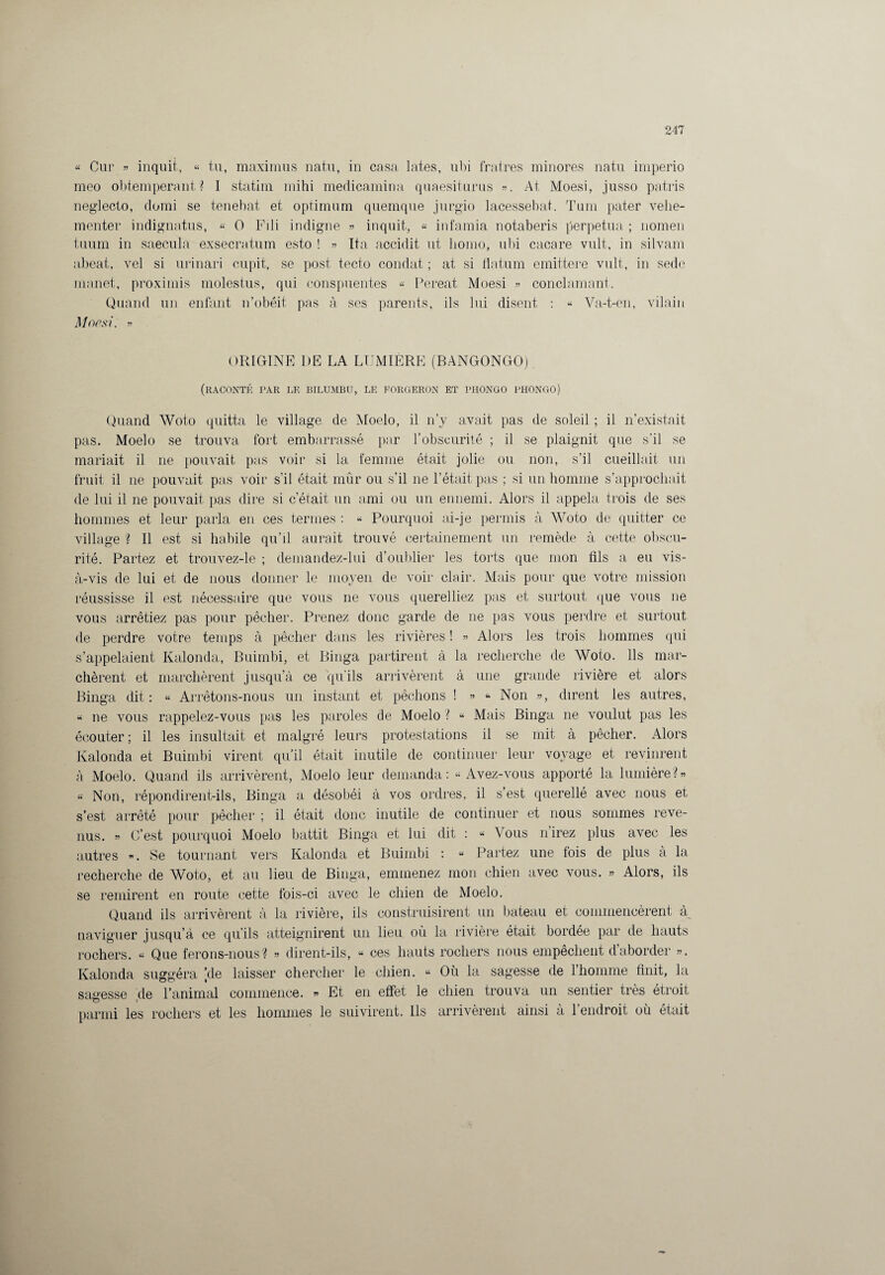 « Cur » inquit, « tu, maximus natu, in casa lates, ubi fra.tres minores natu imperio meo obtempérant? I statim mihi medicamina quaesiturus ». At Moesi, jusso patris neglecto, domi se tenebat et optimum quemque jurgio lacessebat. Tum pater vehe- menter indignatus, « O Fili indigne » inquit, « infamia notaberis perpétua ; nomen tiium in saecula exsecratum esto ! » Ita accidit ut liomo, ubi cacare vult, in silvam abeat, vel si urinari cupit, se post, tecto condat ; at si flatum emittere vult, in sede manet, proxiinis molestus, qui conspuentes « Pereat Moesi » conclamant. Quand un enfant n’obéit pas à ses parents, ils lui disent : « Va-t-en, vilain Moesi. » ORIGINE DE LA LUMIÈRE (BANGONGO). (raconté par le bilumbu, le forgeron et phongo phongo) Quand Woto quitta le village de Moelo, il n’y avait pas de soleil ; il n’existait pas. Moelo se trouva fort embarrassé par l’obscurité ; il se plaignit que s’il se mariait il ne pouvait pas voir si la femme était jolie ou non, s’il cueillait un fruit il ne pouvait pas voir s’il était mûr ou s’il ne l’était pas ; si un homme s’approchait de lui il ne pouvait pas dire si c’était un ami ou un ennemi. Alors il appela trois de ses hommes et leur parla en ces termes : « Pourquoi ai-je permis à Woto de quitter ce village ? Il est si habile qu’il aurait trouvé certainement un remède à cette obscu¬ rité. Partez et trouvez-le ; demandez-lui d’oublier les torts que mon fils a eu vis- à-vis de lui et de nous donner le moyen de voir clair. Mais pour que votre mission réussisse il est nécessaire que vous ne vous querelliez pas et surtout que vous ne vous arrêtiez pas pour pêcher. Prenez donc garde de ne pas vous perdre et surtout de perdre votre temps à pêcher dans les rivières ! » Alors les trois hommes qui s’appelaient Kalonda, Buimbi, et Binga partirent à la recherche de Woto. Ils mar¬ chèrent et marchèrent jusqu’à ce qu’ils arrivèrent à une grande rivière et alors Binga dit : « Arrêtons-nous un instant et pêchons ! » » Non », dirent les autres, « ne vous rappelez-vous pas les paroles de Moelo ? « Mais Binga ne voulut pas les écouter; il les insultait et malgré leurs protestations il se mit à pêcher. Alors Kalonda et Buimbi virent qu’il était inutile de continuer leur voyage et revinrent à Moelo. Quand ils arrivèrent, Moelo leur demanda: “Avez-vous apporté la lumière?» « Non, répondirent-ils, Binga a désobéi à vos ordres, il s’est querellé avec nous et s’est arrêté pour pêcher ; il était donc inutile de continuer et nous sommes reve¬ nus. » C’est pourquoi Moelo battit Binga et lui dit : « Vous nirez plus avec les autres ». Se tournant vers Kalonda et Buimbi : « Partez une fois de plus à la recherche de Woto, et au lieu de Binga, emmenez mon chien avec vous. » Alors, ils se remirent en route cette fois-ci avec le chien de Moelo. Quand ils arrivèrent à la rivière, ils construisirent un bateau et commencèrent à naviguer jusqu’à ce qu’ils atteignirent un lieu où la rivière était bordée par de hauts rochers. « Que ferons-nous? » dirent-ils, « ces hauts rochers nous empêchent d’aborder ». Kalonda suggéra [de laisser chercher le chien. « Où la sagesse de 1 homme finit, la sagesse de l’animal commence. » Et en effet le chien trouva un sentier très étroit parmi les rochers et les hommes le suivirent. Ils arrivèrent ainsi à l’endroit où était