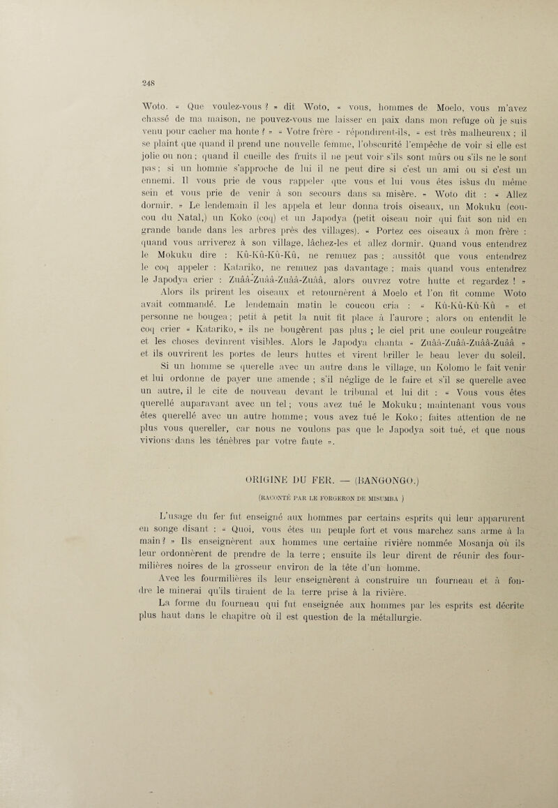 Woto. « Que voulez-vous ? » dit Woto, « vous, hommes de Moelo, vous m’avez chassé de ma maison, ne pouvez-vous me laisser en paix dans mon refuge où je suis venu pour cacher ma honte ? » « Votre frère - répondirent-ils, « est très malheureux ; il se plaint que quand il prend une nouvelle femme, l’obscurité l’empêche de voir si elle est jolie ou non ; quand il cueille des fruits il ne peut voir s’ils sont mûrs ou s’ils ne le sont pas; si un homme s’approche de lui il ne peut dire si c’est un ami ou si c’est un ennemi. Il vous prie de vous rappeler que vous et lui vous êtes issus du même sein et vous prie de venir à son secours dans sa misère. « Woto dit : « Allez dormir. » Le lendemain il les appela et leur donna trois oiseaux, un Mokuku (cou¬ cou du Natal,) un Koko (coq) et un Japodya (petit oiseau noir qui fait son nid en grande bande dans les arbres près des villages). « Portez ces oiseaux cà mon frère : quand vous arriverez à son village, lâchez-les et allez dormir. Quand vous entendrez le Mokuku dire : Kû-Kû-Kû-Kû, ne remuez pas ; aussitôt que vous entendrez le coq appeler : Katariko, ne remuez pas davantage ; mais quand vous entendrez le Japodya crier : Zuââ-Zuââ-Zuââ-Zuââ, alors ouvrez votre hutte et regardez ! » Alors ils prirent les oiseaux et retournèrent à Moelo et l’on fit comme Woto avait commandé. Le lendemain matin le coucou cria, : « Kû-Kû-Kû-Kû » et personne ne bougea ; petit à petit la nuit fit place à l’aurore ; alors on entendit le coq crier « Katariko, » ils ne bougèrent pas plus ; le ciel prit une couleur rougeâtre et les choses devinrent visibles. Alors le Japodya chanta •< Zuââ-Zuââ-Zuââ-Zuââ » et ils ouvrirent les portes de leurs huttes et virent briller le beau lever du soleil. Si un homme se querelle avec un autre dans le village, un Kolorno le fait venir et lui ordonne de payer une amende ; s’il néglige de le faire et s’il se querelle avec un autre, il le cite de nouveau devant le tribunal et lui dit : « Vous vous êtes querellé auparavant avec un tel ; vous avez tué le Mokuku ; maintenant vous vous êtes querellé avec un autre homme; vous avez tué le Koko; faites attention de ne plus vous quereller, car nous ne voulons pas que le Japodya soit tué, et que nous vivions'dans les ténèbres par votre faute ». ORIGINE DU FER. — (RANGONGO.) (raconté par le forgeron de misumba ) L usage du fer fut enseigné aux hommes par certains esprits qui leur apparurent en songe disant : « Quoi, vous êtes un peuple fort et vous marchez sans arme à la main? » Ils enseignèrent aux hommes une certaine rivière nommée Mosanja où ils leur ordonnèrent de prendre de la terre ; ensuite ils leur dirent de réunir des four¬ milières noires de la grosseur environ de la tête d’un homme. Avec les fourmilières ils leur enseignèrent à construire un fourneau et à fon¬ dre le minerai qu’ils tiraient de la terre prise à la rivière. La forme du fourneau qui fut enseignée aux hommes par les esprits est décrite plus haut dans le chapitre où il est question de la métallurgie.