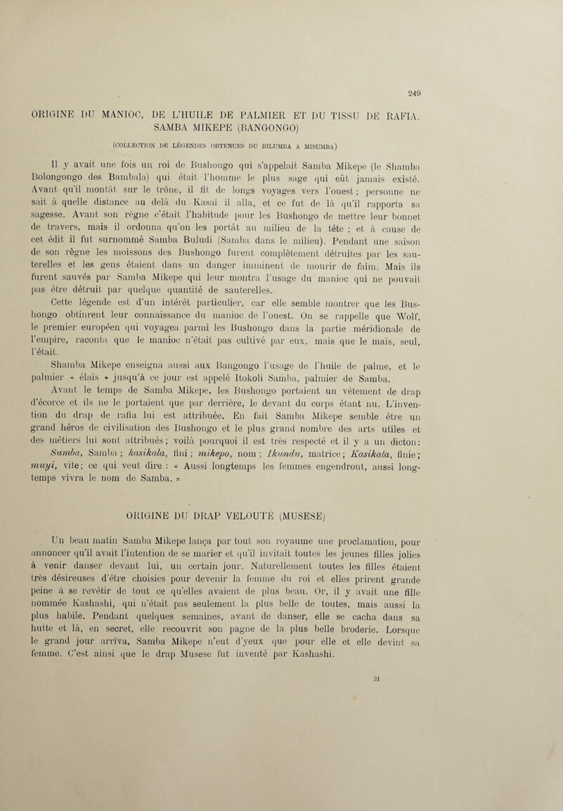 ORIGINE DU MANIOC, DE L’HUILE DE PALMIER ET I)U TISSU I)E RA FIA. SAMBA MIKEPE (BANGONGO) (COLLECTION I)E LÉGENDES OBTENUES DU BILUMBA A MISUMBA) Il y avait une fois un roi de Bushongo qui s’appelait Samba Mikepe (le Shamba Bolongongo des Bambala) qui était l’homme le plus sage qui eût jamais existé. Avant qu’il montât sur le trône, il fit de longs voyages vers l’ouest ; personne ne sait à quelle distance au delà du Kasai il alla, et ce fut de là qu’il rapporta sa. sagesse. Avant son règne c’était l’habitude pour les Bushongo de mettre leur bonnet de travers, mais il ordonna qu’on les portât au milieu de la tête ; et à cause de cet édit il fut surnommé Samba Buludi (Samba dans le milieu). Pendant une saison de son règne les moissons des Bushongo furent complètement détruites par les sau¬ terelles et les gens étaient dans un danger imminent de mourir de faim. Mais ils furent sauvés par Samba Mikepe qui leur montra 1 usage du manioc qui ne pouvait pas être détruit par quelque quantité de sauterelles. Cette légende est d’un intérêt particulier, car elle semble montrer que les Bus- hongo obtinrent leur connaissance du manioc de l’ouest. On se rappelle que Wolf, le premier européen qui voyagea parmi les Bushongo dans la partie méridionale de l’empire, raconta que le manioc n’était pas cultivé par eux, mais que le maïs, seul, l’était. Shamba Mikepe enseigna aussi aux Bangongo l’usage de l’huile de palme, et le palmier « élaïs » jusqu’à ce jour est appelé Itokoli Samba, palmier de Samba. Avant le temps de Samba Mikepe, les Bushongo portaient un vêtement de drap d’écorce et ils 11e le portaient que par derrière, le devant du corps étant nu. L’inven¬ tion du drap de rafia lui est attribuée. En fait Samba Mikepe semble être un grand héros de civilisation des Bushongo et le plus grand nombre des arts utiles et des métiers lui sont attribués; voilà pourquoi il est très respecté et il y a un dicton: Sumba, Samba ; kasikala, fini ; mikepo, nom ; Ikundu, matrice ; Kasikala, finie ; muyi, vite; ce qid veut dire : « Aussi longtemps les femmes engendront, aussi long¬ temps vivra le nom de Samba. » ORIGINE DU DRAP VELOUTÉ (MUSESE) Un beau matin Samba Mikepe lança par tout son royaume une proclamation, pour annoncer qu’il avait l’intention de se marier et qu’il invitait toutes les jeunes filles jolies à venir danser devant lui, un certain jour. Naturellement toutes les filles étaient très désireuses d'être choisies pour devenir la femme du roi et elles prirent grande peine à se revêtir de tout ce quelles avaient de plus beau. Or, il y avait une fille nommée Kashashi, qui n’était pas seulement la plus belle de toutes, mais aussi la plus habile. Pendant quelques semaines, avant de danser, elle se cacha dans sa hutte et là, en secret, elle recouvrit son pagne de la plus belle broderie. Lorsque le grand jour arriva. Samba Mikepe n’eut d’yeux que pour elle et elle devint sa femme. C’est ainsi que le drap Musese fut inventé par Kashashi. 31