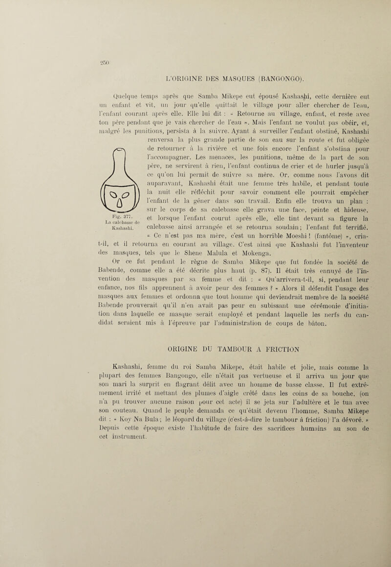 L’ORIGINE DES MASQUES (BANGONGO). Quelque temps après que Samba Mikepe eut épousé Kashashi, cette dernière eut un enfant et vit, un jour qu’elle quittait le village pour aller chercher de l’eau, l’enfant courant après elle. Elle lui dit : « Retourne au village, enfant, et reste avec ton père pendant que je vais chercher de l’eau ». Mais l’enfant ne voulut pas obéir, et, malgré les punitions, persista à la suivre. Ayant à surveiller l’enfant obstiné, Kashashi renversa la plus grande partie de son eau sur la route et fut obligée de retourner à la rivière et une fois encore l’enfant s’obstina pour l’accompagner. Les menaces, les punitions, même de la part de son père, ne servirent à rien, l’enfant continua de crier et de hurler jusqu’à ce qu’on lui permit de suivre sa mère. Or, comme nous l’avons dit auparavant, Kashashi était une femme très habile, et pendant toute la nuit elle réfléchit pour savoir comment elle pourrait empêcher l'enfant de la gêner dans son travail. Enfin elle trouva un plan : sur le corps de sa calebasse elle grava une face, peinte et hideuse, et lorsque l’enfant courut après elle, elle tint devant sa figure la calebasse ainsi arrangée et se retourna soudain; l’enfant fut terrifié. « Ce n'est pas ma mère, c’est un horrible Moeslii ! (fantôme) », cria- t-il, et il retourna en courant au village. C’est ainsi que Kashashi fut l’inventeur des masques, tels que le Sliene Malula et Mokenga. Or ce fut pendant le règne de Samba Mikepe que fut fondée la société de Babende, comme elle a été décrite plus haut (p. 87). Il était très ennuyé de l’in¬ vention des masques par sa femme et dit : « Qu’arrivera-t-il, si, pendant leur enfance, nos fils apprennent à avoir peur des femmes ? » Alors il défendit l’usage des masques aux femmes et ordonna (pie tout homme qui deviendrait membre de la société Babende prouverait qu’il n’en avait pas peur en subissant une cérémonie d’initia¬ tion dans laquelle ce masque serait employé et pendant laquelle les nerfs du can¬ didat seraient mis à l’épreuve par l’administration de coups de bâton. Fig. 377. La calebasse de Kashashi. ORIGINE DU TAMBOUR A FRICTION Kashashi, femme du roi Samba Mikepe, était habile et jolie, mais comme la plupart des femmes Bangongo, elle n’était pas vertueuse et il arriva un jour que son mari la surprit en flagrant délit avec un homme de basse classe. Il fut extrê¬ mement irrité et mettant des plumes d’aigle crêté dans les coins de sa bouche, (on n’a pu trouver aucune raison pour cet acte) il se jeta sur l’adultère et le tua avec son couteau. Quand le peuple demanda ce qu’était devenu l’homme, Samba Mikepe dit : « Koy Na Buta ; le léopard du village (c'est-à-dire le tambour à friction) l’a dévoré. » Depuis cette époque existe l’habitude de faire des sacrifices humains au son de cet instrument.