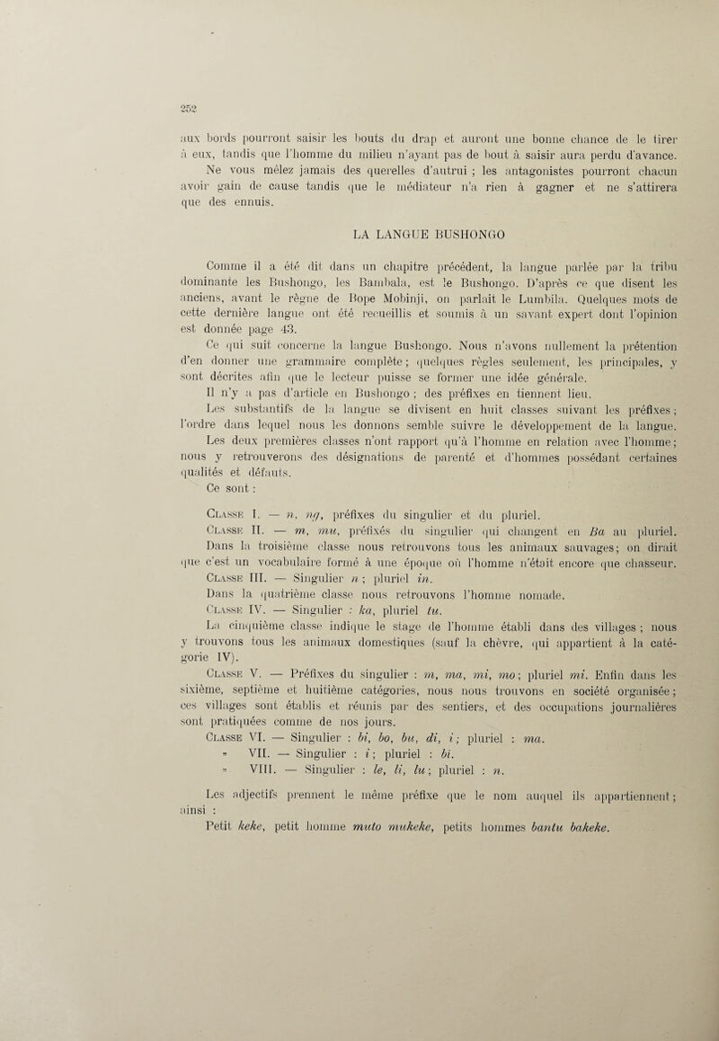 aux bords pourront saisir les bouts du drap et auront une bonne chance de le tirer à eux, tandis que l'homme du milieu n’ayant pas de bout à saisir aura perdu d’avance. Ne vous mêlez jamais des querelles d’autrui ; les antagonistes pourront chacun avoir gain de cause tandis que le médiateur n’a rien à gagner et ne s’attirera que des ennuis. LA LANGUE BUSHONGO Comme il a été dit dans un chapitre précédent, la langue parlée par la tribu dominante les Bushongo, les Bambala, est le Bushongo. D’après ce que disent les anciens, avant le règne de Bope Mobinji, on parlait le Lumbila. Quelques mots de cette dernière langue ont été recueillis et soumis à un savant expert dont l’opinion est donnée page 43. Ce qui suit concerne la langue Bushongo. Nous n’avons nullement la prétention d’en donner une grammaire complète ; quelques règles seulement, les principales, y sont décrites afin (pie le lecteur puisse se tonner une idée générale. Il n’y a, pas d’article en Bushongo ; des préfixes en tiennent lieu. Les substantifs de la langue se divisent en huit classes suivant les préfixes; l’ordre dans lequel nous les donnons semble suivre le développement de la langue. Les deux premières classes n’ont rapport qu’à l’homme en relation avec l’homme; nous y retrouverons des désignations de parenté et d’hommes possédant certaines qualités et défauts. Ce sont : Classe I. — n, ng, préfixes du singulier et du pluriel. Classe IL — m, mu, préfixés du singulier qui changent en Ba au pluriel. Dans la troisième classe nous retrouvons tous les animaux sauvages; on dirait (pie c’est un vocabulaire formé à une époque où l’homme n’était encore que chasseur. Classe III. — Singulier n ; pluriel in. Dans la quatrième classe nous retrouvons l’homme nomade. Classe IV. — Singulier : ka, pluriel tu. La cinquième classe indique le stage de l’homme établi dans des villages ; nous y trouvons tous les animaux domestiques (sauf la chèvre, qui appartient à la caté¬ gorie IV). Classe V. — Préfixes du singulier : m, ma, mi, mo ; pluriel mi. Enfin dans les sixième, septième et huitième catégories, nous nous trouvons en société organisée ; ces villages sont établis et réunis par des sentiers, et des occupations journalières sont pratiquées comme de nos jours. Classe VI. — Singulier : bi, bo, bu, di, i ; pluriel : ma. ” VIL — Singulier : i ; pluriel ; bi. » VIII. — Singulier : le, li, lu-, pluriel ; n. Les adjectifs prennent le même préfixe que le nom auquel ils appartiennent ; ainsi : Petit keke, petit homme muto mukeke, petits hommes bantu bakeke.