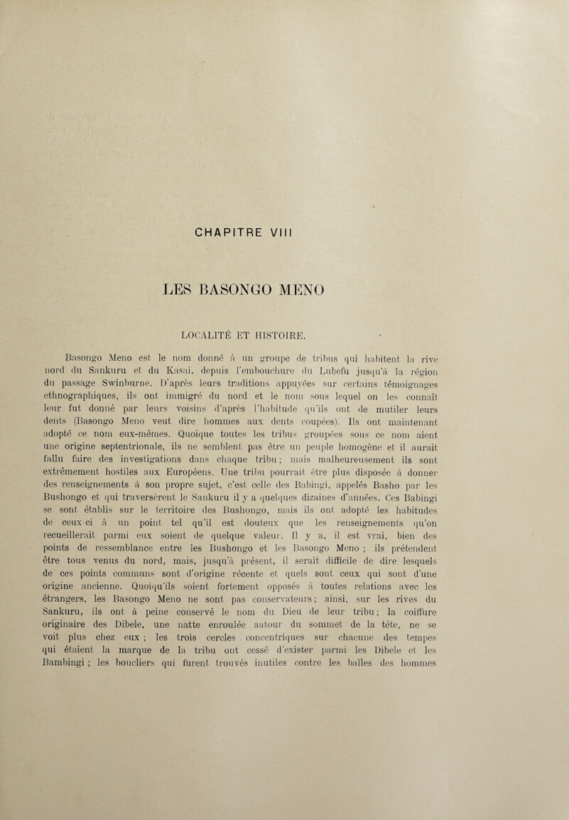 CHAPITRE VIII LES BASONGO MENO LOCALITÉ ET HISTOIRE. Basongo Meno est le nom donné à un groupe de tribus qui habitent la rive nord du Sankuru et du Kasai, depuis l’embouchure du Lubefu jusqu’à la région du passage Swinburne. D’après leurs traditions appuyées sur certains témoignages ethnographiques, ils ont immigré du nord et le nom sous lequel on les connaît leur fut donné par leurs voisins d’après l’habitude qu’ils ont de mutiler leurs dents (Basongo Meno veut dire hommes aux dents coupées). Ils ont maintenant adopté ce nom eux-mêmes. Quoique toutes les tribus groupées sous ce nom aient une origine septentrionale, ils ne semblent pas être un peuple homogène et il aurait fallu faire des investigations dans chaque tribu ; mais malheureusement ils sont extrêmement hostiles aux Européens. Une tribu pourrait être plus disposée à donner des renseignements à son propre sujet, c’est celle des Babingi, appelés Basho par les Bushongo et qui traversèrent le Sankuru il y a quelques dizaines d’années. Ces Babingi se sont établis sur le territoire des Bushongo, mais ils ont adopté les habitudes de ceux-ci à un point tel qu’il est douteux que les renseignements qu’on recueillerait parmi eux soient de quelque valeur. Il y a, il est vrai, bien des points de ressemblance entre les Bushongo et les Basongo Meno ; ils prétendent être tous venus du nord, mais, jusqu’à présent, il serait difficile de dire lesquels de ces points communs sont d’origine récente et quels sont ceux qui sont d’une origine ancienne. Quoiqu’ils soient fortement opposés à toutes relations avec les étrangers, les Basongo Meno ne sont pas conservateurs ; ainsi, sur les rives du Sankuru, ils ont à peine conservé le nom du Dieu de leur tribu ; la coiffure originaire des Dibele, une natte enroulée autour du sommet de la tête, ne se voit plus chez eux ; les trois cercles concentriques sur chacune des tempes qui étaient la marque de la tribu ont cessé d’exister parmi les Dibele et les Bambingi ; les boucliers qui furent trouvés inutiles contre les balles des hommes