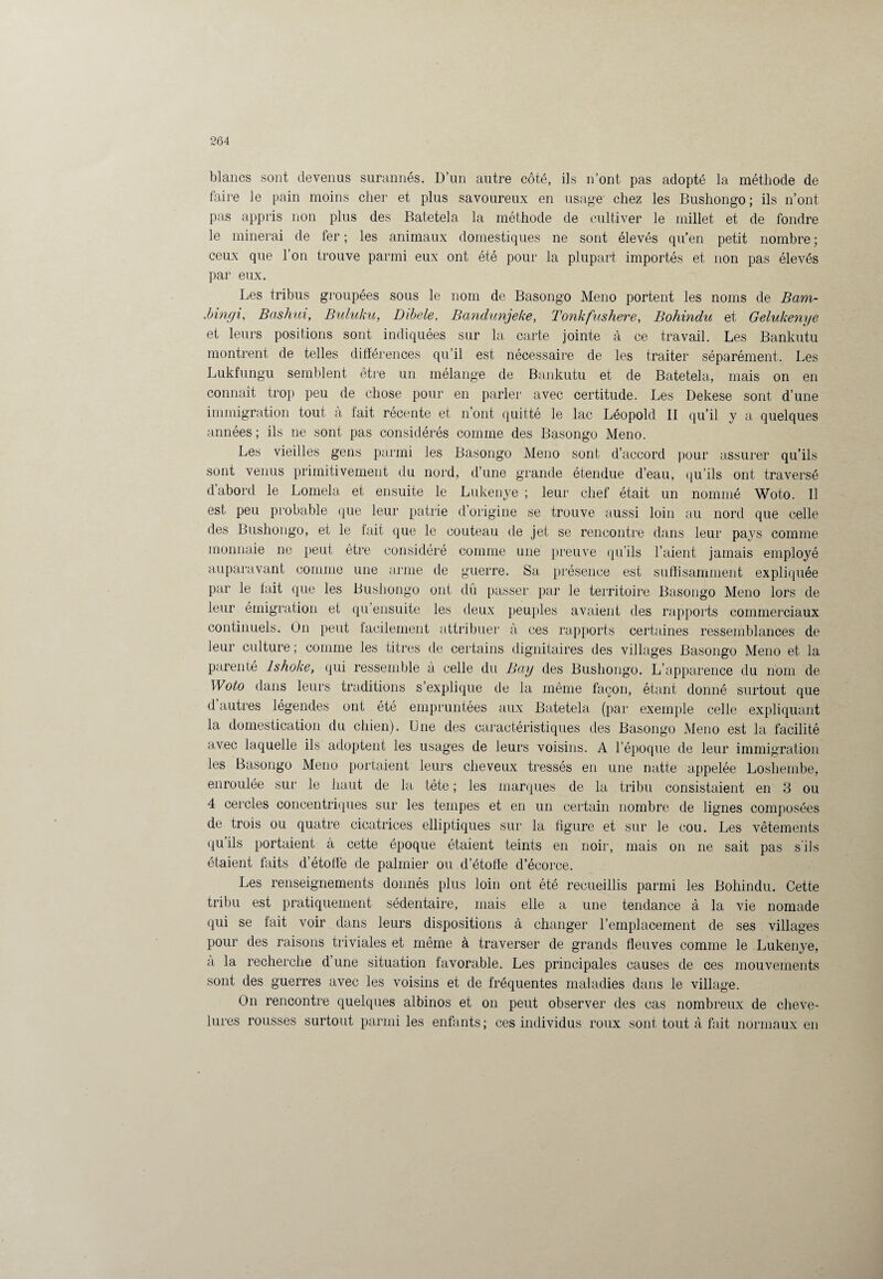 blancs sont devenus surannés. D’un autre côté, ils n’ont pas adopté la méthode de faire le pain moins cher et plus savoureux en usage chez les Bushongo ; ils n’ont pas appris non plus des Batetela la méthode de cultiver le millet et de fondre le minerai de fer ; les animaux domestiques ne sont élevés qu’en petit nombre ; ceux que l’on trouve parmi eux ont été pour la plupart importés et non pas élevés par eux. Les tribus groupées sous le nom de Basongo Meno portent les noms de Bam- .bingi, Bashui, Buluku, Dibele. Bandunjeke, Tonkfusliere, Bohindu et Gelukenye et leurs positions sont indiquées sur la carte jointe à ce travail. Les Banlmtu montrent de telles différences qu’il est nécessaire de les traiter séparément. Les Lukfungu semblent être un mélange de Bankutu et de Batetela, mais on en connaît trop peu de chose pour en parler avec certitude. Les Dekese sont d’une immigration tout à fait récente et n’ont quitté le lac Léopold II qu’il y a quelques années; ils ne sont pas considérés comme des Basongo Meno. Les vieilles gens parmi les Basongo Meno sont d’accord pour assurer qu’ils sont venus primitivement du nord, d’une grande étendue d’eau, qu’ils ont traversé d’abord le Lomela et ensuite le Lukenye ; leur chef était un nommé Woto. Il est peu probable que leur patrie d’origine se trouve aussi loin au nord que celle des Bushongo, et le fait que le couteau de jet se rencontre dans leur pays comme monnaie ne peut être considéré comme une preuve qu’ils l’aient jamais employé auparavant comme une arme de guerre. Sa présence est suffisamment expliquée par le fait que les Bushongo ont dû passer par le territoire Basongo Meno lors de leur émigration et qu ensuite les deux peuples avaient des rapports commerciaux continuels. On peut facilement attribuer à ces rapports certaines ressemblances de leur culture; comme les titres de certains dignitaires des villages Basongo Meno et la parenté lshoke, qui ressemble à celle du Bay des Bushongo. L’apparence du nom de Woto dans leurs traditions s’explique de la même façon, étant donné surtout que d autres légendes ont été empruntées aux Batetela (par exemple celle expliquant la domestication du chien). Une des caractéristiques des Basongo Meno est la facilité avec laquelle ils adoptent les usages de leurs voisins. A l’époque de leur immigration les Basongo Meno portaient leurs cheveux tressés en une natte appelée Losliembe, enroulée sur le haut de la tête ; les marques de la tribu consistaient en 3 ou 4 cercles concentriques sur les tempes et en un certain nombre de lignes composées de trois ou quatre cicatrices elliptiques sur la figure et sur le cou. Les vêtements quils portaient à cette époque étaient teints en noir, mais on ne sait pas s ils étaient faits d’étoffe de palmier ou d’étoffe d’écorce. Les renseignements donnés plus loin ont été recueillis parmi les Bohindu. Cette tribu est pratiquement sédentaire, mais elle a une tendance à la vie nomade qui se fait voir dans leurs dispositions à changer l’emplacement de ses villages pour des raisons triviales et même à traverser de grands fleuves comme le Lukenye, a la recherche d’une situation favorable. Les principales causes de ces mouvements sont des guerres avec les voisins et de fréquentes maladies dans le village. On rencontre quelques albinos et on peut observer des cas nombreux de cheve¬ lures rousses surtout parmi les enfants; ces individus roux sont tout à fait normaux en