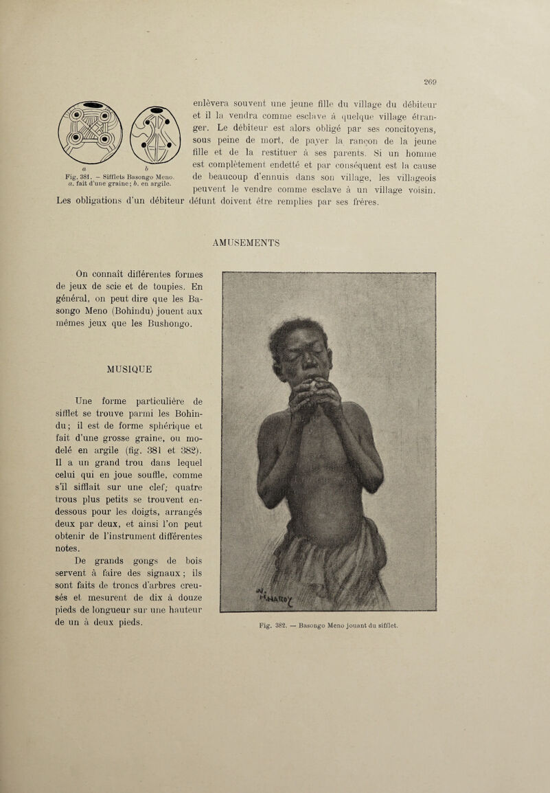 a. fait d’une graine; b. en argile. Les obligations d’un débiteur enlèvera souvent une jeune fille du village du débiteur et il la vendra comme esclave à quelque village étran¬ ger. Le débiteur est alors obligé par ses concitoyens, sous peine de mort, de payer la rançon de 1a. jeune fille et de la restituer à ses parents. Si un homme est complètement endetté et par conséquent est la cause de beaucoup d’ennuis dans son village, les villageois peuvent le vendre comme esclave à un village voisin, défunt doivent être remplies par ses frères. AMUSEMENTS On connaît différentes formes de jeux de scie et de toupies. En général, on peut dire que les Ba- songo Meno (Bohindu) jouent aux mêmes jeux que les Bushongo. MUSIQUE Une forme particulière de sifflet se trouve parmi les Bohin¬ du; il est de forme sphérique et fait d’une grosse graine, ou mo¬ delé en argile (fig. 381 et 382). Il a un grand trou dans lequel celui qui en joue souffle, comme s’il sifflait sur une clef; quatre trous plus petits se trouvent en- dessous pour les doigts, arrangés deux par deux, et ainsi l’on peut obtenir de l’instrument différentes notes. De grands gongs de bois servent à faire des signaux ; ils sont faits de troncs d’arbres creu¬ sés et mesurent de dix à douze pieds de longueur sur une hauteur de un à deux pieds. Fig. 382. — Basongo Meno jouant du sifflet.