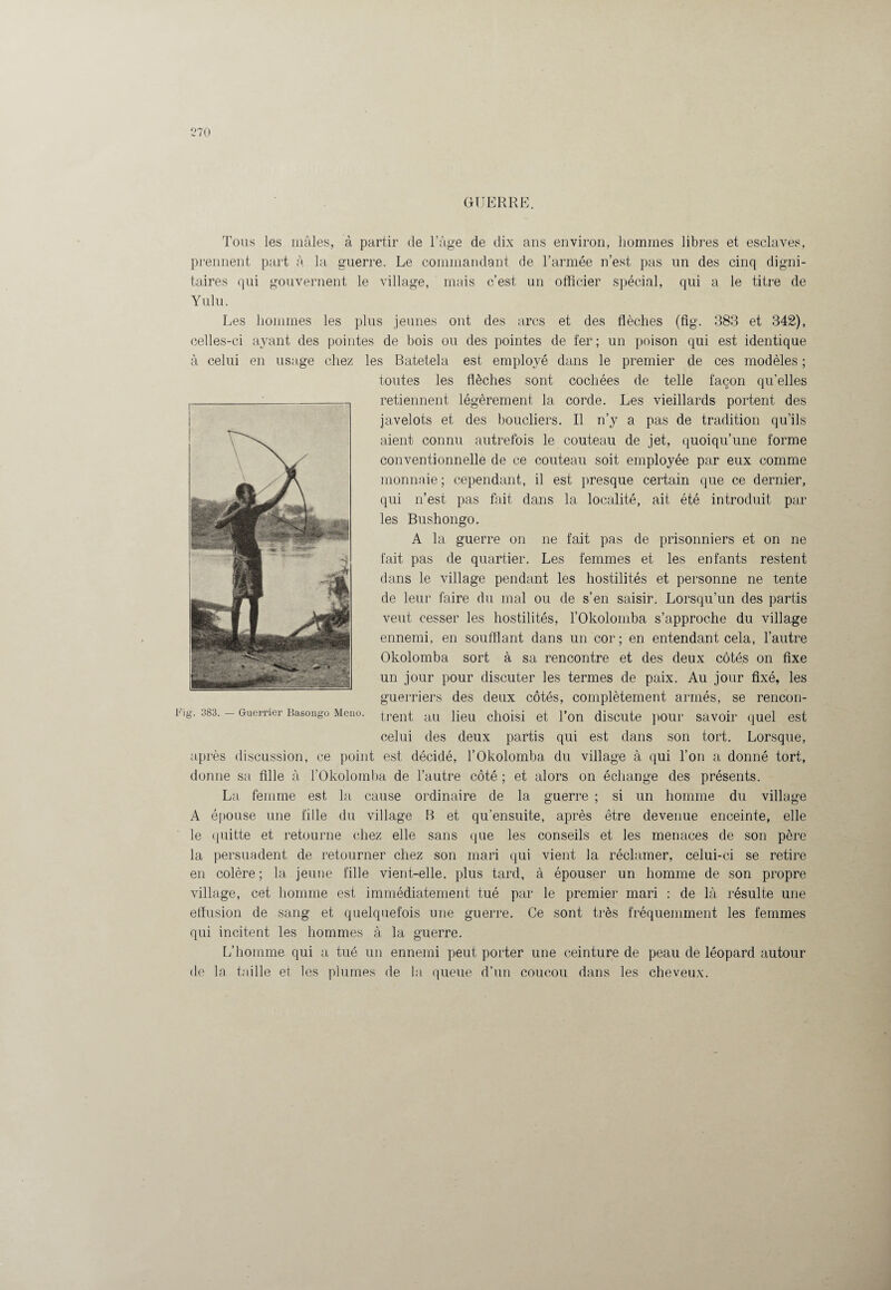 GUERRE. Tous les mâles, à partir de l’âge de dix ans environ, hommes libres et esclaves, prennent part à la guerre. Le commandant de l’année n’est pas un des cinq digni¬ taires qui gouvernent le village, mais c’est un officier spécial, qui a le titre de Yulu. Les hommes les plus jeunes ont des arcs et des flèches (fig. 383 et 342), celles-ci ayant des pointes de bois ou des pointes de fer; un poison qui est identique à celui en usage chez les Batetela est employé dans le premier de ces modèles ; toutes les flèches sont cochées de telle façon qu’elles retiennent légèrement 1a. corde. Les vieillards portent des javelots et des boucliers. Il n’y a pas de tradition qu’ils aient connu autrefois le couteau de jet, quoiqu’une forme conventionnelle de ce couteau soit employée par eux comme monnaie ; cependant, il est presque certain que ce dernier, qui n’est pas fait dans la localité, ait été introduit par les Bushongo. A la guerre on ne fait pas de prisonniers et on ne fait pas de quartier. Les femmes et les enfants restent dans le village pendant les hostilités et personne ne tente de leur faire du mal ou de s’en saisir. Lorsqu’un des partis veut cesser les hostilités, l’Okolomba s’approche du village ennemi, en soufflant dans un cor; en entendant cela, l’autre Okolomba sort à sa rencontre et des deux côtés on fixe un jour pour discuter les termes de paix. Au jour fixé, les guerriers des deux côtés, complètement armés, se rencon- ig. 383. — Guerrier Basongo Meno. trent au lieu choisi et l’on discute pour savoir quel est celui des deux partis qui est dans son tort. Lorsque, après discussion, ce point est décidé, l’Okolomba du village à qui l’on a donné tort, donne sa fille à l’Okolotnba de l’autre côté ; et alors on échange des présents. La femme est la cause ordinaire de la guerre ; si un homme du village A épouse une fille du village B et qu’ensuite, après être devenue enceinte, elle le quitte et retourne chez elle sans que les conseils et les menaces de son père la persuadent de retourner chez son mari qui vient la réclamer, celui-ci se retire en colère; la jeune fille vient-elle, plus tard, à épouser un homme de son propre village, cet homme est immédiatement tué par le premier mari : de là résulte une effusion de sang et quelquefois une guerre. Ce sont très fréquemment les femmes qui incitent les hommes à la guerre. L’homme qui a tué un ennemi peut porter une ceinture de peau de léopard autour de la taille et les plumes de la queue d’un coucou dans les cheveux.