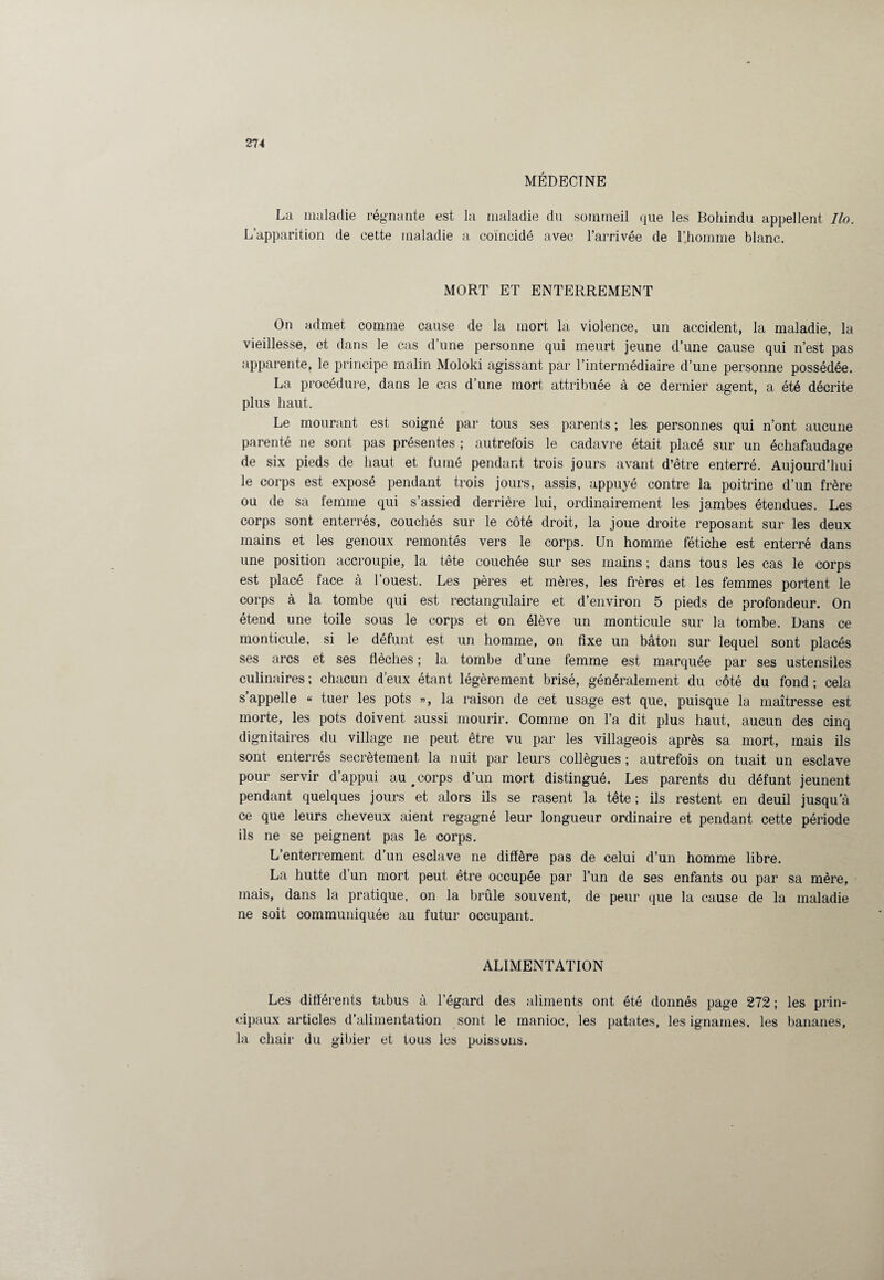 MÉDECINE La maladie régnante est la maladie du sommeil que les Bohindu appellent Ilo. L’apparition de cette maladie a coïncidé avec l’arrivée de l’Jiomme blanc. MORT ET ENTERREMENT On admet comme cause de la mort la violence, un accident, la maladie, la vieillesse, et dans le cas d’une personne qui meurt jeune d’une cause qui n’est pas apparente, le principe malin Moloki agissant par l’intermédiaire d’une personne possédée. La procédure, dans le cas d’une mort attribuée à ce dernier agent, a été décrite plus haut. Le mourant est soigné par tous ses parents ; les personnes qui n’ont aucune parenté ne sont pas présentes ; autrefois le cadavre était placé sur un échafaudage de six pieds de haut et fumé pendant trois jours avant d’être enterré. Aujourd’hui le corps est exposé pendant trois jours, assis, appuyé contre la poitrine d’un frère ou de sa femme qui s’assied derrière lui, ordinairement les jambes étendues. Les corps sont enterrés, couchés sur le côté droit, la joue droite reposant sur les deux mains et les genoux remontés vers le corps. Un homme fétiche est enterré dans une position accroupie, la tête couchée sur ses mains ; dans tous les cas le corps est placé face à 1 ouest. Les pères et mères, les frères et les femmes portent le corps à la tombe qui est rectangulaire et d’environ 5 pieds de profondeur. On étend une toile sous le corps et on élève un monticule sur la tombe. Dans ce monticule, si le défunt est un homme, on fixe un bâton sur lequel sont placés ses arcs et ses flèches ; la tombe d’une femme est marquée par ses ustensiles culinaires ; chacun d’eux étant légèrement brisé, généralement du côté du fond ; cela s appelle « tuer les pots », la raison de cet usage est que, puisque la maîtresse est morte, les pots doivent aussi mourir. Comme on l’a dit plus haut, aucun des cinq dignitaires du village ne peut être vu par les villageois après sa mort, mais ils sont enterrés secrètement la nuit par leurs collègues ; autrefois on tuait un esclave pour servir d’appui au # corps d’un mort distingué. Les parents du défunt jeûnent pendant quelques jours et alors ils se rasent la tête; ils restent en deuil jusqu’à ce que leurs cheveux aient regagné leur longueur ordinaire et pendant cette période ils ne se peignent pas le corps. L’enterrement d’un esclave ne diffère pas de celui d’un homme libre. La hutte d’un mort peut être occupée par l’un de ses enfants ou par sa mère, mais, dans la pratique, on la brûle souvent, de peur que la cause de la maladie ne soit communiquée au futur occupant. ALIMENTATION Les différents tabus à l’égard des aliments ont été donnés page 272 ; les prin¬ cipaux articles d’alimentation sont le manioc, les patates, les ignames, les bananes, la chair du gibier et tous les poissons.