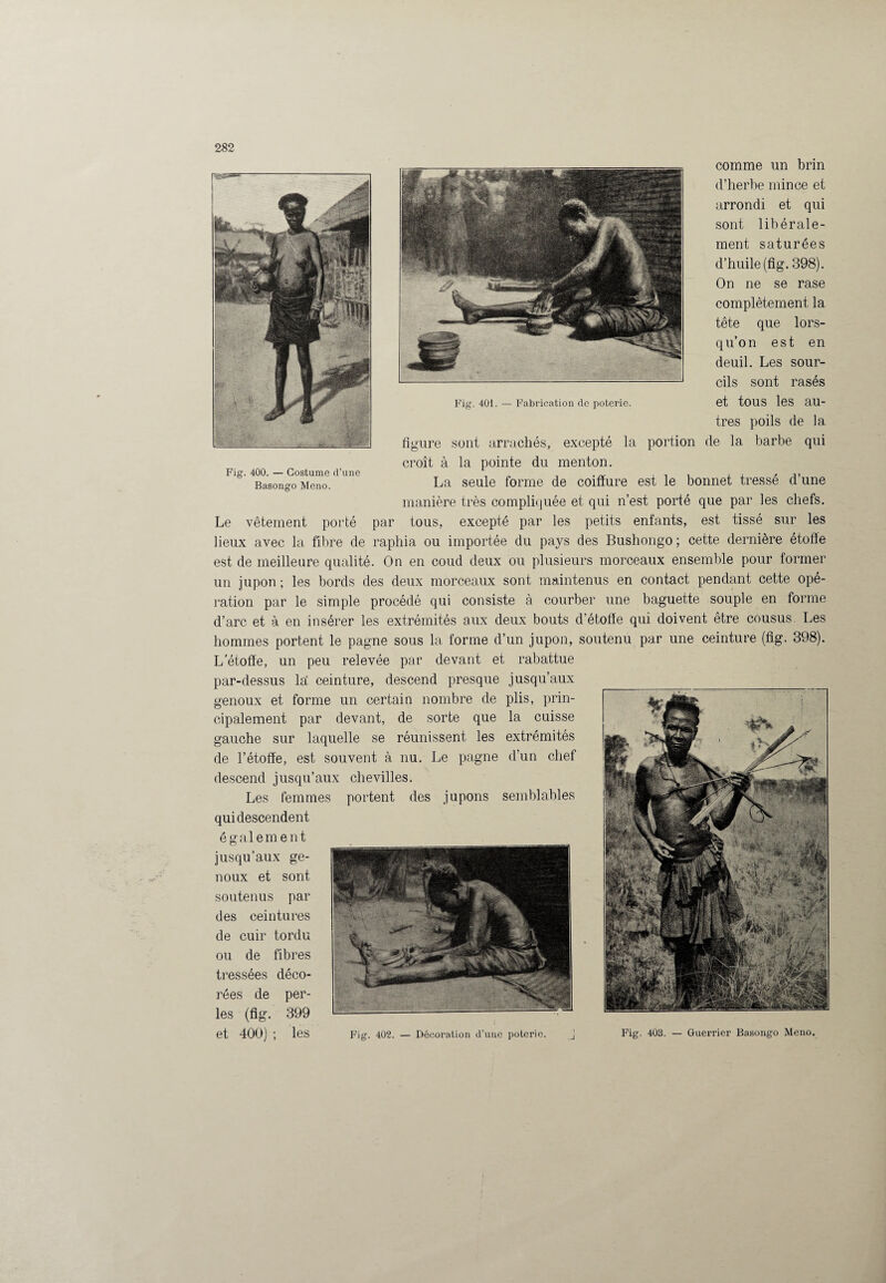 Fig. 401. — Fabrication de poterie. Fig. 400. — Costume d’une Basongo Meno. comme un brin d’herbe mince et arrondi et qui sont libérale¬ ment saturées d’huile (fig. 398). On ne se rase complètement la tête que lors¬ qu’on est en deuil. Les sour¬ cils sont rasés et tous les au¬ tres poils de la figure sont arrachés, excepté la portion de la barbe qui croît à la pointe du menton. La seule forme de coiffure est le bonnet tressé d’une manière très compliquée et qui n’est porté que par les chefs. Le vêtement porté par tous, excepté par les petits enfants, est tissé sur les lieux avec la fibre de raphia ou importée du pays des Bushongo ; cette dernière étoffe est de meilleure qualité. On en coud deux ou plusieurs morceaux ensemble pour former un jupon ; les bords des deux morceaux sont maintenus en contact pendant cette opé¬ ration par le simple procédé qui consiste à courber une baguette souple en forme d’arc et à en insérer les extrémités aux deux bouts d’étoffe qui doivent être cousus. Les hommes portent le pagne sous la forme d’un jupon, soutenu par une ceinture (fig. 398). L’étoffe, un peu relevée par devant et rabattue par-dessus la: ceinture, descend presque jusqu’aux genoux et forme un certain nombre de plis, prin¬ cipalement par devant, de sorte que la cuisse gauche sur laquelle se réunissent les extrémités de l’étoffe, est souvent à nu. Le pagne d’un chef descend jusqu’aux chevilles. Les femmes portent des jupons semblables qui descendent également jusqu’aux ge¬ noux et sont soutenus par des ceintures de cuir tordu ou de fibres tressées déco¬ rées de per¬ les (fig. 399 et 400) ; les Fig. 402. — Décoration d’une poterie. Fig. 403. — Guerrier Basongo Meno.