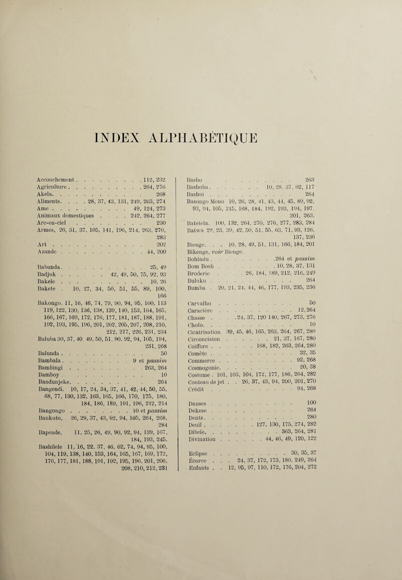 INDEX ALPHABETIQUE Accouchement.112, 232 Agriculture. 264, 276 Akela. 268 Aliments. . . . 28, 37, 43, 131, 249, 263, 274 Ame. 49, 124, 273 Animaux domestiques .... 242, 264, 277 Arc-en-ciel. 230 Armes, 26, 31, 37, 105, 141, 196, 214, 263, 270, 283 Art. 202 Azande . 44, 200 Babunda.25, 49 Badjok. 42, 49, 50, 75, 92. 93 Bakele.10, 26 Bakete . 10, 27, 34, 50, 51, 55. 89, 100, 166 Bakongo. 11, 16, 46, 74, 79, 90, 94, 95, 100, 113 119, 122, 130, 136, 138, 139, 140, 153, 164, 165, 166,167, 169, 172, 176, 177,181, 187, 188,191, 192, 193, 195, 196, 201, 202, 205, 207, 208, 210, 212, 217, 226, 231,234 Baluba 30, 37, 40, 49, 50, 51. 90. 92, 94, 105, 194, 231, 268 Balunda. 50 Bambala.9 et passim Bambingi.. . 263, 264 Bamboy . . 10 Bandunjeke. . 264 Bangendi. 10, 17, 24, 34, 37, 41, 42, 44, 50, 55, 68, 77, 130, 132, 163, 165, 166, 170, 175, 180, 184, 186, 189, 191, 196, 212, 214 Bangongo.10 et passim Bankutu, 26, 29, 37, 43, 92, 94, 105, 264, 268, 284 Bapende, 11, 25, 26, 49, 90, 92, 94, 139, 167, 184, 193, 245. Bashilele 11, 16, 22, 37, 46. 62, 74, 94, 95, 100, 104, 119, 138, 140, 153, 164, 165, 167, 169, 172, 176, 177, 181, 188, 191, 192, 195, 196.201,206, 208, 210, 212,231 Basho . 263 Bashoba.10, 2<S. 37, 62, 117 Bashui. 264 Basongo Meno 10, 26, 28, 41. 43, 44, 45, 89, 92, 93, 94, 105, 215, 168, 184, 192, 193, 194, 197, 201, 263. Batetela. 100, 132, 264, 270, 276, 277, 283, 284 Batwa 22, 23, 39, 42, 50, 51, 55, 63, 71, 93, 126, 137, 236 Bienge. . . 10,28,49,51.131,166,184,201 Bikenge, voir Bienge. Bohindu.264 et passim Bom Bosli. 10, 28, 37, 131 Broderie . . . .26,184,189,212,216,249 Buluku. 264 Bumba . 20, 21, 24, 44, 46, 177, 193, 235, 236 Car val ho. 50 Caractère.12,264 Chasse . . . .24,37,120 140,267,273,276 Cholo. 10 Cicatrisation 39, 45, 46, 165, 263, 264, 267, 280 Circoncision. 21, 37, 167, 280 Coiffure. 168, 182, 263,264,280 Comète.32, 35 Commerce. 92, 268 Cosmogonie.20, 38 Costume . 101, 103, 104, 172, 177, 186, 264, 282 Couteau de jet . . 26, 37, 43, 94, 200, 201, 270 Crédit. 94, 268 Danses. 100 Dekese. 264 Dents. 280 Deuil. 127, 130, 175, 274, 282 Dibele. 363, 264, 281 Divination. 44, 46, 49, 120, 122 Eclipse. 30, 35,37 Écorce ... 24, 37, 172, 173, 180, 249, 264 Enfants . . 12, 95, 97, 110, 172, 176, 204, 272