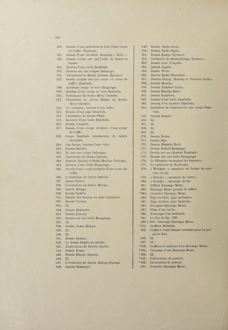 301. Dessiu d’une imitation en bois d’une corne de buffle ; Bambala. 302. Dessin d’une broderie Bambala « Kike ». 303. Dessin cousu sur une] robe de danse de femme. 304. Bouton d’une boite Bambala. 305. Dessins sur des coupes Bakongo. 306. Variations du dessin Lebeme (Iguane). 3()7. Dessin sculpté sur une coupe en corne de buffle ; Bambala. 308. Ancienne coupe en bois Bangongo. 309. Dessins d'une coupe en bois Bambala. 310. Variations du dessin Mutu Chembe. 311. Transition du dessin Bambi au dessin Mutu Chembe. 312. Un scarabée, bouton d’une boîte. 313. Dessin d’une pipe Bambala. 314. Variations du dessin Phila. 315. Bordure d’une boite Bambala. 316. Dessin Yangala. 317. Dessin d’une coupe sculptée d’une corne de buffle. 318. Coupe Bambala ornementée de cauris incrustés. 319. Une harpe, bouton d’une boîte 220. Dessin Imbolo. 321. ld. sur une coupe Bakongo. 322. Variations du dessin Imbolo. 323. Dessins Imbolo et Bisha Muchue Naboma. 824. Dessins d’une boite Bangongo. 325. Dessin d’une coupe sculptée d’une corne de buffle. 326. L’évolution du dessin Imbolo. 327. Dessin Buina. 328. L’évolution du dessin Monge. 329. Dessin Mongo. 330. Dessin Namba. 331. Détails des dessins les plus communs. 332. Dessin Nyinga. 333. Id. 334. Dessin Molambo. 335. Dessin Lukata. 336. Dessin sur une boite Bangongo. 337. Id. 338. Dessin Nemo Kanya. 339. Id. 340. Id. 341. Dessin Dembo. 342. Le dessin Dembo en double. 343. Explication du Dembo double. 344. Dessin Borna. 345. Dessin Mikope Ngoma. 346. Id. 347. L’évolution du dessin Mikope Ngoma. 348. Dessin Mamanye. 349. Dessin Bisha Rota. 350. Dessin Bisha Ngila. 351. Dessin Kongo Nyemvo. 352. Variation du dessin Kongo Nyemvo. 353. Dessin Lori Yongolo. 354. Dessin Ingala 355. Dessin Woto. 356. Dessin Bisha Masombo. 357. Dessins Ikunji, Masakaet Tamberi Koko. 358. Dessin Masaka. 359. Dessin Tamberi Koko. 360. Dessin Mosala Baba. 361. Dessin Itombwa. 362. Dessin d’une boite Bambala. 363. Dessin d’un clystère Bambala. 364. Imitation de vannerie sur une coupe Bam¬ bala. 365. Dessin Namba. 366. Id. 367. Id. 368. Id. 369. Id. 370. Dessin Buina. 371. Dessin Mpe. 372. Dessin Misheke Bodi. 373. Dessin Kokeli Mononge. 374. Dessin sur un clystère Bambala. 375. Dessin sur une boîte Bangongo. 376. Le Bilumbu racontant les légendes. 377. La calebasse de Kashashi. 378. « Wosliele », monnaie en forme de cou¬ teau de jet. 379. « Boloko », monnaie de cuivre. 380. « Kundja », monnaie de fer. 381. Sifflets Basongo Meno. 382. Basongo Meno jouant du sifflet. *383. Guerrier Basongo Meno. 384. Pipe en bois, type ordinaire. 385. Pipe en bois, type Bankutu. 386. Pirogues Basongo Meno. 387. Plan d’une hutte. 388. Tatouage d’un Bohindu. 389. Le dos de flg. 388. 390 à 393. Tatouage Basongo Meno. *394. Coiffure Bohindu. 395. Coiffure d’une femme enceinte pour la pre¬ mière fois. 396. Id 397. Id. *398. Coiffure et costume d’un Basongo Meno. *399. Costume d’une Basongo Meno. *400. Id. *401. Fabrication de poterie. *402. Décoration de poterie. 403. Guerrier Basongo Meno.
