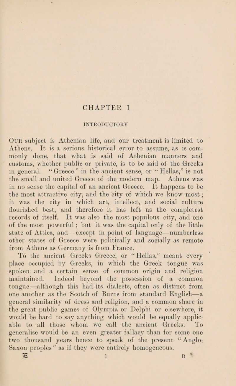 INTRODUCTORY Our subject is Athenian life, and our treatment is limited to Athens. It is a serious historical error to assume, as is com¬ monly done, that what is said of Athenian manners and customs, whether public or private, is to be said of the Greeks in general. “ Greece ” in the ancient sense, or “ Hellas,” is not the small and united Greece of the modern map. Athens was in no sense the capital of an ancient Greece. It happens to be the most attractive city, and the city of which we know most; it was the city in which art, intellect, and social culture flourished best, and therefore it has left us the completest records of itself. It was also the most populous city, and one of the most powerful; but it was the capital only of the little state of Attica, and—except in point of language—numberless other states of Greece were politically and socially as remote from Athens as Germany is from France. To the ancient Greeks Greece, or “Hellas,” meant every place occupied by Greeks, in which the Greek tongue was spoken and a certain sense of common origin and religion maintained. Indeed beyond the possession of a common tongue—although this had its dialects, often as distinct from one another as the Scotch of Burns from standard English—a general similarity of dress and religion, and a common share in the great public games of Olympia or Delphi or elsewhere, it would be hard to say anything which would be equally applic¬ able to all those whom we call the ancient Greeks. To generalise would be an even greater fallacy than for some one two thousand years hence to speak of the present “Anglo- Saxon peoples ” as if they were entirely homogeneous. IE 1 b *