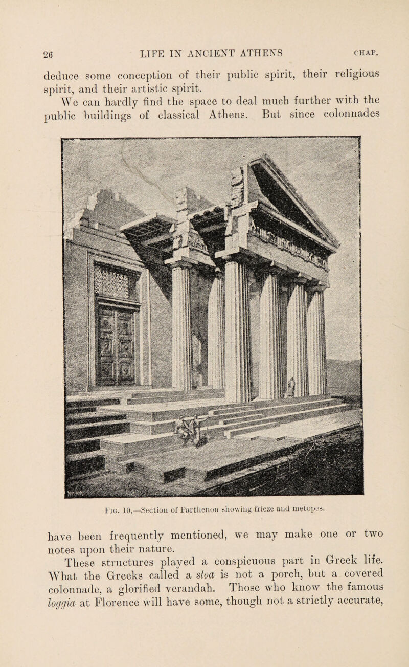 deduce some conception of their public spirit, their religious spirit, and their artistic spirit. We can hardly find the space to deal much further with the public buildings of classical Athens. But since colonnades Fig. 10.—Section of Parthenon showing frieze and metopes. have been frequently mentioned, we may make one or two notes upon their nature. These structures played a conspicuous part in Greek life. What the Greeks called a stoa is not a porch, but a covered colonnade, a glorified verandah. Those who know the famous loggia at Florence will have some, though not a strictly accurate,