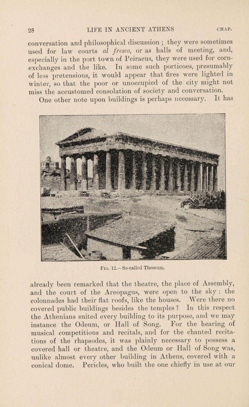 Fig. 12.— So-called Theseum. already been remarked that the theatre, the place of Assembly, and the court of the Areopagus, were open to the sky : the colonnades had their flat roofs, like the houses. Were there no covered public buildings besides the temples 1 In this respect the Athenians suited every building to its purpose, and we may instance the Odeum, or Hall of Song. For the hearing of musical competitions and recitals, and for the chanted recita¬ tions of the rhapsodes, it was plainly necessary to possess a covered hall or theatre, and the Odeum or Hall of Song was, unlike almost every other building in Athens, covered with a conical dome. Pericles, who built the one chiefly in use at our 28 LIFE IN ANCIENT ATHENS chap. conversation and philosophical discussion ; they were sometimes used for lav/ courts al fresco, or as halls of meeting, and, especially in the port town of Peiraeus, they were used for corn- exchanges and the like. In some such porticoes, presumably of less pretensions, it would appear that fires were lighted in winter, so that the poor or unoccupied of the city might not miss the accustomed consolation of society and conversation. One other note upon buildings is perhaps necessary. It has